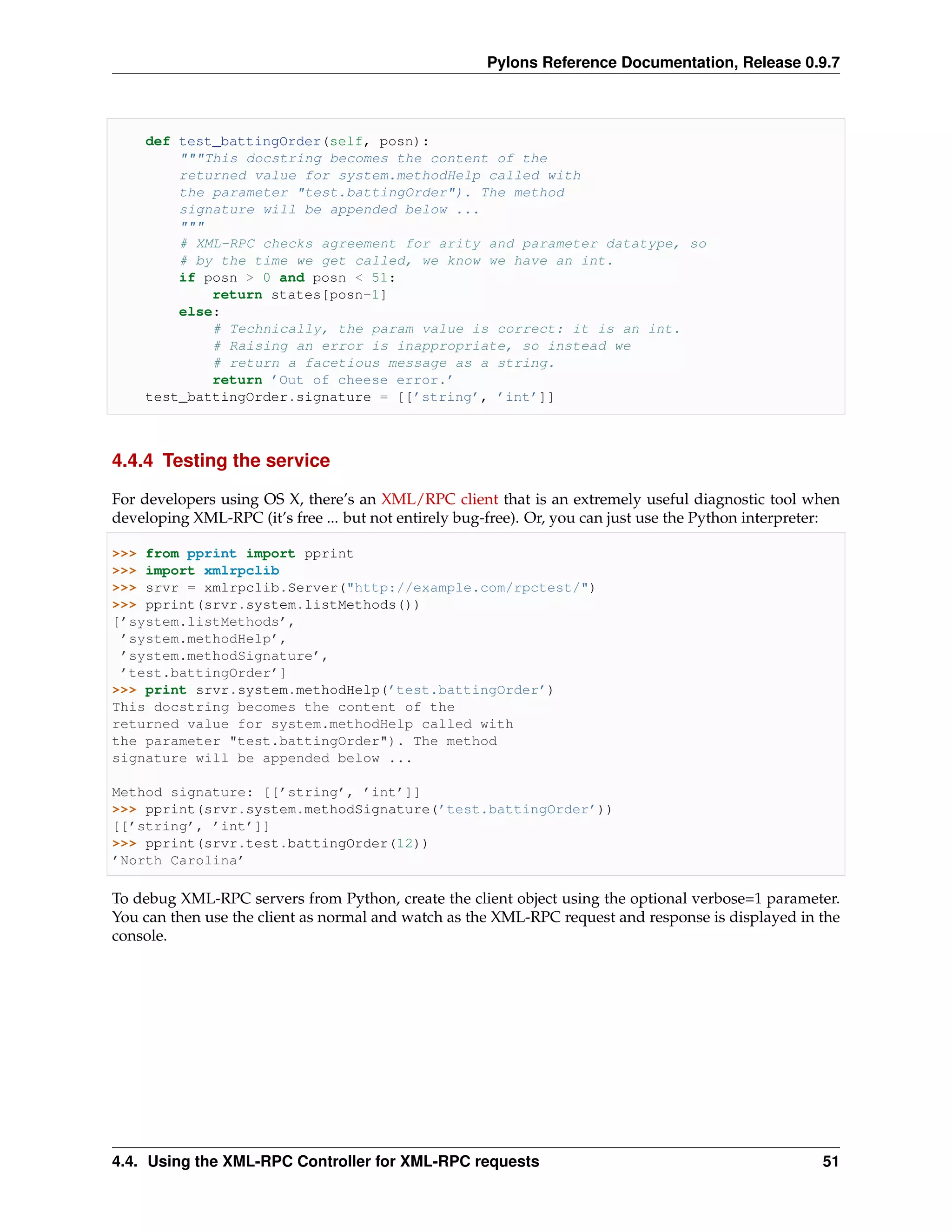 Pylons Reference Documentation, Release 0.9.7



    def test_battingOrder(self, posn):
        """This docstring becomes the content of the
        returned value for system.methodHelp called with
        the parameter "test.battingOrder"). The method
        signature will be appended below ...
        """
        # XML-RPC checks agreement for arity and parameter datatype, so
        # by the time we get called, we know we have an int.
        if posn > 0 and posn < 51:
            return states[posn-1]
        else:
            # Technically, the param value is correct: it is an int.
            # Raising an error is inappropriate, so instead we
            # return a facetious message as a string.
            return ’Out of cheese error.’
    test_battingOrder.signature = [[’string’, ’int’]]



4.4.4 Testing the service

For developers using OS X, there’s an XML/RPC client that is an extremely useful diagnostic tool when
developing XML-RPC (it’s free ... but not entirely bug-free). Or, you can just use the Python interpreter:

>>> from pprint import pprint
>>> import xmlrpclib
>>> srvr = xmlrpclib.Server("http://example.com/rpctest/")
>>> pprint(srvr.system.listMethods())
[’system.listMethods’,
 ’system.methodHelp’,
 ’system.methodSignature’,
 ’test.battingOrder’]
>>> print srvr.system.methodHelp(’test.battingOrder’)
This docstring becomes the content of the
returned value for system.methodHelp called with
the parameter "test.battingOrder"). The method
signature will be appended below ...

Method signature: [[’string’, ’int’]]
>>> pprint(srvr.system.methodSignature(’test.battingOrder’))
[[’string’, ’int’]]
>>> pprint(srvr.test.battingOrder(12))
’North Carolina’

To debug XML-RPC servers from Python, create the client object using the optional verbose=1 parameter.
You can then use the client as normal and watch as the XML-RPC request and response is displayed in the
console.




4.4. Using the XML-RPC Controller for XML-RPC requests                                                 51
 