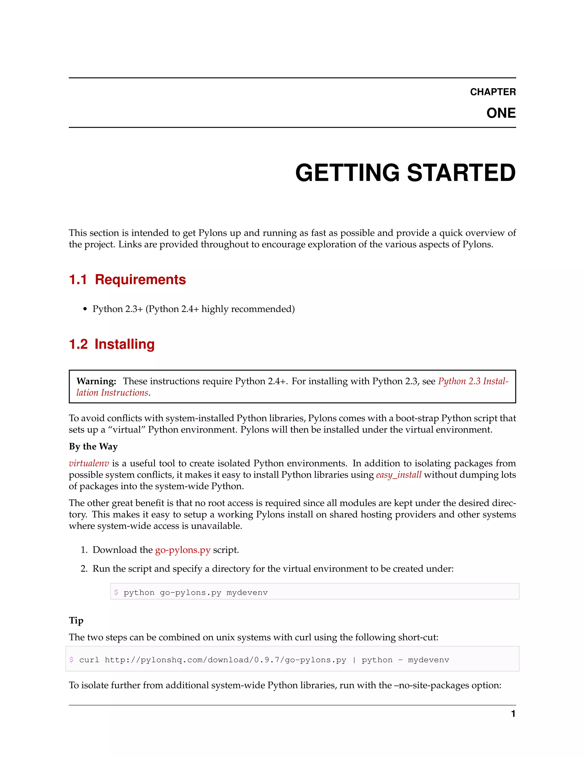 CHAPTER

                                                                                                      ONE



                                                       GETTING STARTED

This section is intended to get Pylons up and running as fast as possible and provide a quick overview of
the project. Links are provided throughout to encourage exploration of the various aspects of Pylons.


1.1 Requirements

   • Python 2.3+ (Python 2.4+ highly recommended)


1.2 Installing

 Warning: These instructions require Python 2.4+. For installing with Python 2.3, see Python 2.3 Instal-
 lation Instructions.

To avoid conﬂicts with system-installed Python libraries, Pylons comes with a boot-strap Python script that
sets up a “virtual” Python environment. Pylons will then be installed under the virtual environment.
By the Way
virtualenv is a useful tool to create isolated Python environments. In addition to isolating packages from
possible system conﬂicts, it makes it easy to install Python libraries using easy_install without dumping lots
of packages into the system-wide Python.
The other great beneﬁt is that no root access is required since all modules are kept under the desired direc-
tory. This makes it easy to setup a working Pylons install on shared hosting providers and other systems
where system-wide access is unavailable.

  1. Download the go-pylons.py script.
  2. Run the script and specify a directory for the virtual environment to be created under:

           $ python go-pylons.py mydevenv


Tip
The two steps can be combined on unix systems with curl using the following short-cut:

$ curl http://pylonshq.com/download/0.9.7/go-pylons.py | python - mydevenv


To isolate further from additional system-wide Python libraries, run with the –no-site-packages option:


                                                                                                            1
 