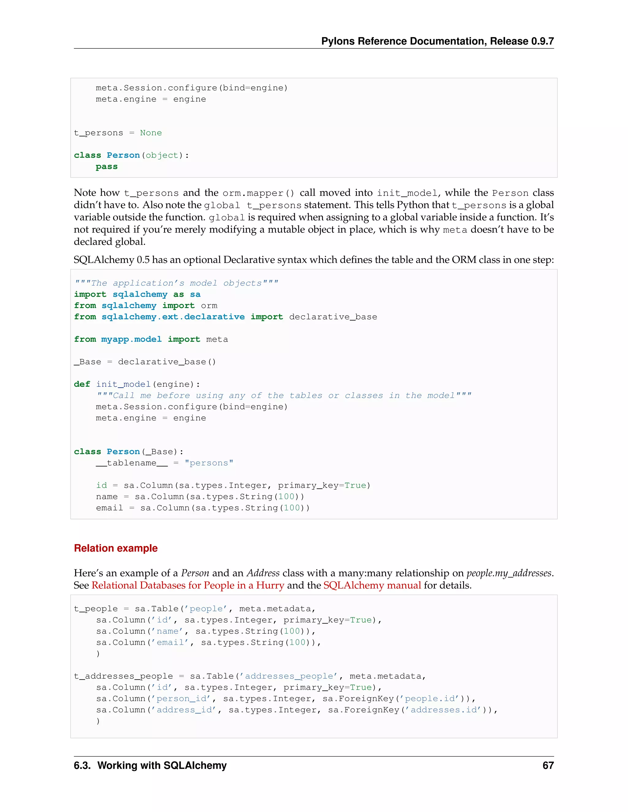 Pylons Reference Documentation, Release 0.9.7



     meta.Session.configure(bind=engine)
     meta.engine = engine


t_persons = None

class Person(object):
    pass

Note how t_persons and the orm.mapper() call moved into init_model, while the Person class
didn’t have to. Also note the global t_persons statement. This tells Python that t_persons is a global
variable outside the function. global is required when assigning to a global variable inside a function. It’s
not required if you’re merely modifying a mutable object in place, which is why meta doesn’t have to be
declared global.
SQLAlchemy 0.5 has an optional Declarative syntax which deﬁnes the table and the ORM class in one step:

"""The application’s model objects"""
import sqlalchemy as sa
from sqlalchemy import orm
from sqlalchemy.ext.declarative import declarative_base

from myapp.model import meta

_Base = declarative_base()

def init_model(engine):
    """Call me before using any of the tables or classes in the model"""
    meta.Session.configure(bind=engine)
    meta.engine = engine


class Person(_Base):
    __tablename__ = "persons"

     id = sa.Column(sa.types.Integer, primary_key=True)
     name = sa.Column(sa.types.String(100))
     email = sa.Column(sa.types.String(100))



Relation example

Here’s an example of a Person and an Address class with a many:many relationship on people.my_addresses.
See Relational Databases for People in a Hurry and the SQLAlchemy manual for details.

t_people = sa.Table(’people’, meta.metadata,
    sa.Column(’id’, sa.types.Integer, primary_key=True),
    sa.Column(’name’, sa.types.String(100)),
    sa.Column(’email’, sa.types.String(100)),
    )

t_addresses_people = sa.Table(’addresses_people’, meta.metadata,
    sa.Column(’id’, sa.types.Integer, primary_key=True),
    sa.Column(’person_id’, sa.types.Integer, sa.ForeignKey(’people.id’)),
    sa.Column(’address_id’, sa.types.Integer, sa.ForeignKey(’addresses.id’)),
    )



6.3. Working with SQLAlchemy                                                                              67
 