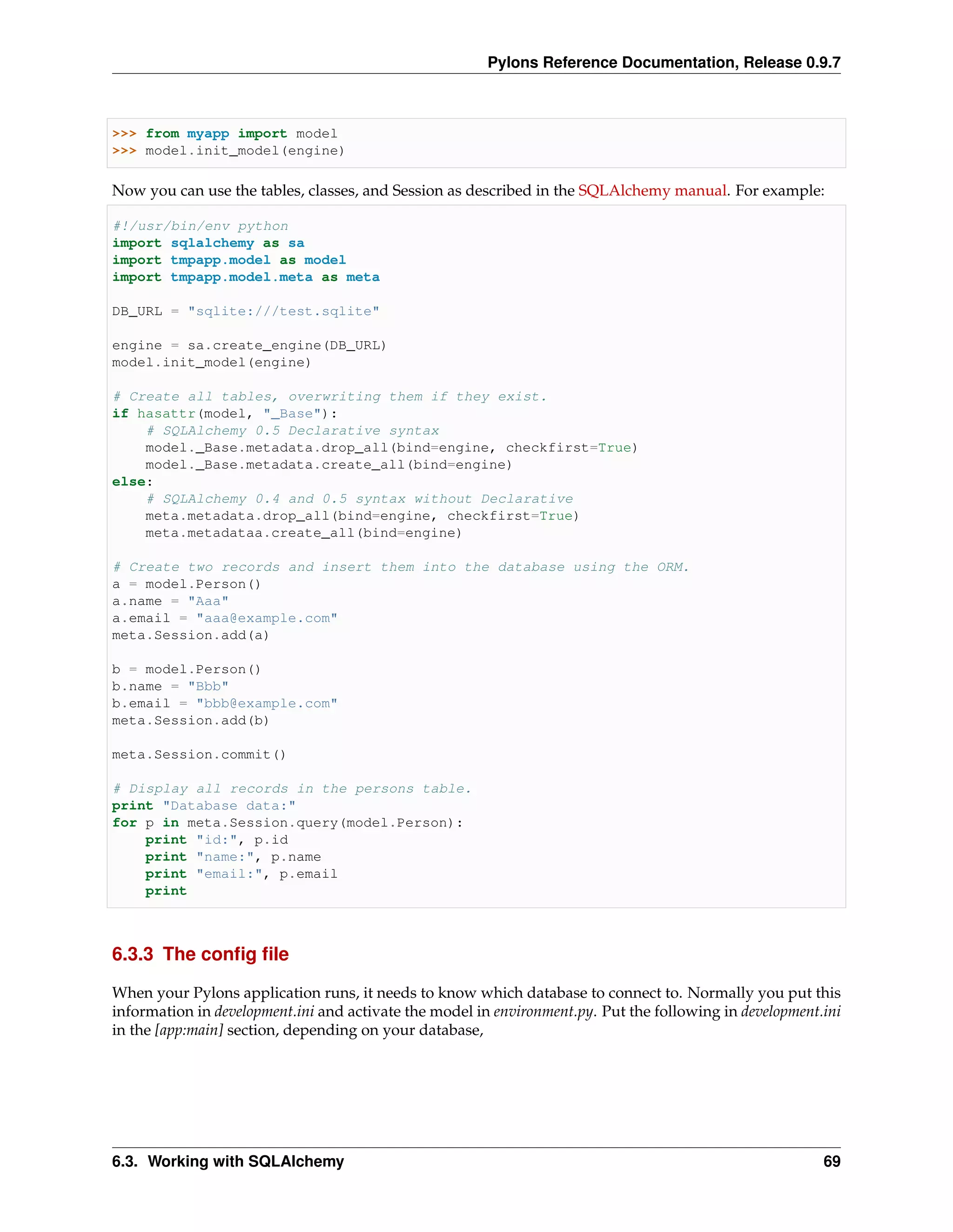 Pylons Reference Documentation, Release 0.9.7



>>> from myapp import model
>>> model.init_model(engine)

Now you can use the tables, classes, and Session as described in the SQLAlchemy manual. For example:

#!/usr/bin/env python
import sqlalchemy as sa
import tmpapp.model as model
import tmpapp.model.meta as meta

DB_URL = "sqlite:///test.sqlite"

engine = sa.create_engine(DB_URL)
model.init_model(engine)

# Create all tables, overwriting them if they exist.
if hasattr(model, "_Base"):
    # SQLAlchemy 0.5 Declarative syntax
    model._Base.metadata.drop_all(bind=engine, checkfirst=True)
    model._Base.metadata.create_all(bind=engine)
else:
    # SQLAlchemy 0.4 and 0.5 syntax without Declarative
    meta.metadata.drop_all(bind=engine, checkfirst=True)
    meta.metadataa.create_all(bind=engine)

# Create two records and insert them into the database using the ORM.
a = model.Person()
a.name = "Aaa"
a.email = "aaa@example.com"
meta.Session.add(a)

b = model.Person()
b.name = "Bbb"
b.email = "bbb@example.com"
meta.Session.add(b)

meta.Session.commit()

# Display all records in the persons table.
print "Database data:"
for p in meta.Session.query(model.Person):
    print "id:", p.id
    print "name:", p.name
    print "email:", p.email
    print



6.3.3 The conﬁg ﬁle

When your Pylons application runs, it needs to know which database to connect to. Normally you put this
information in development.ini and activate the model in environment.py. Put the following in development.ini
in the [app:main] section, depending on your database,




6.3. Working with SQLAlchemy                                                                              69
 