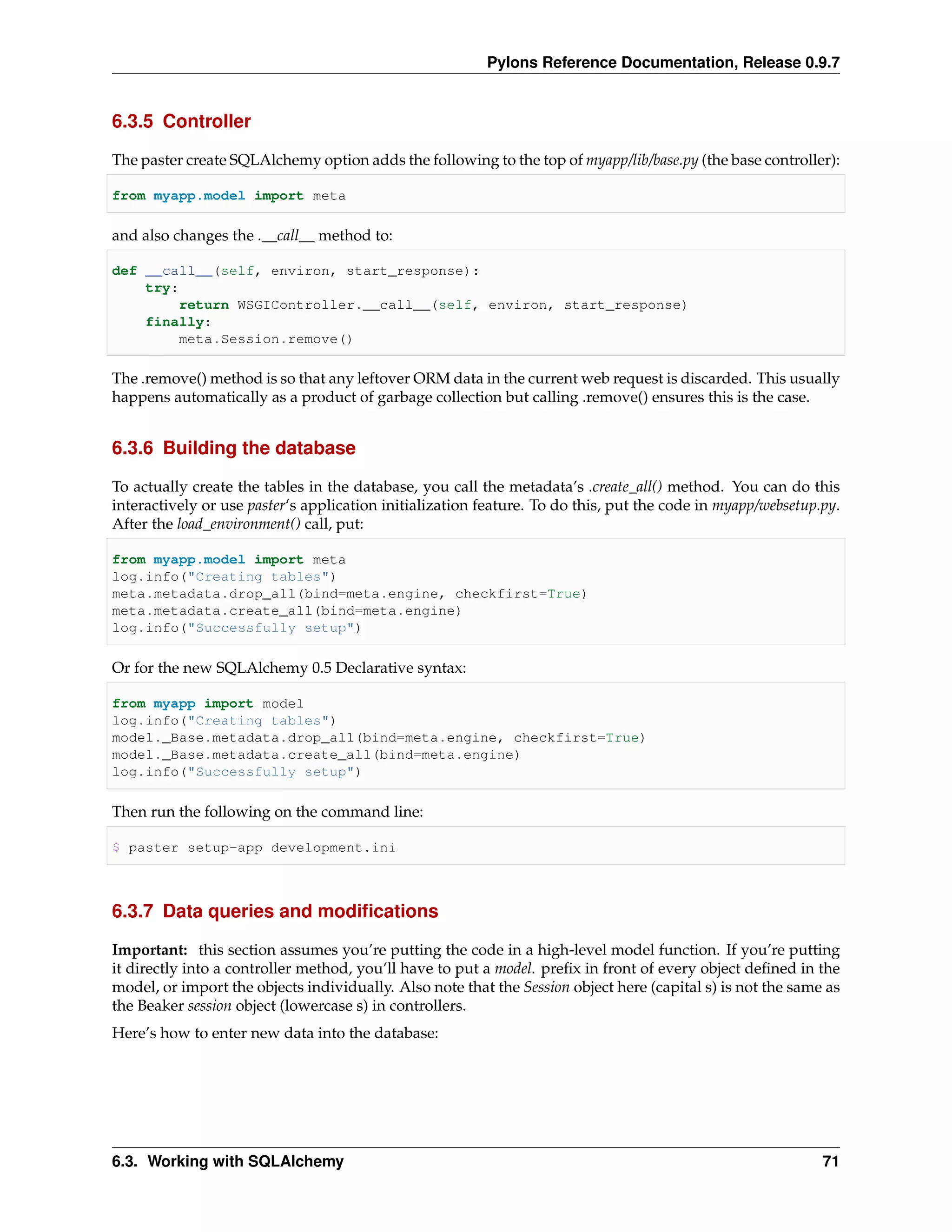 Pylons Reference Documentation, Release 0.9.7


6.3.5 Controller

The paster create SQLAlchemy option adds the following to the top of myapp/lib/base.py (the base controller):

from myapp.model import meta

and also changes the .__call__ method to:

def __call__(self, environ, start_response):
    try:
         return WSGIController.__call__(self, environ, start_response)
    finally:
         meta.Session.remove()

The .remove() method is so that any leftover ORM data in the current web request is discarded. This usually
happens automatically as a product of garbage collection but calling .remove() ensures this is the case.


6.3.6 Building the database

To actually create the tables in the database, you call the metadata’s .create_all() method. You can do this
interactively or use paster‘s application initialization feature. To do this, put the code in myapp/websetup.py.
After the load_environment() call, put:

from myapp.model import meta
log.info("Creating tables")
meta.metadata.drop_all(bind=meta.engine, checkfirst=True)
meta.metadata.create_all(bind=meta.engine)
log.info("Successfully setup")

Or for the new SQLAlchemy 0.5 Declarative syntax:

from myapp import model
log.info("Creating tables")
model._Base.metadata.drop_all(bind=meta.engine, checkfirst=True)
model._Base.metadata.create_all(bind=meta.engine)
log.info("Successfully setup")

Then run the following on the command line:

$ paster setup-app development.ini



6.3.7 Data queries and modiﬁcations

Important: this section assumes you’re putting the code in a high-level model function. If you’re putting
it directly into a controller method, you’ll have to put a model. preﬁx in front of every object deﬁned in the
model, or import the objects individually. Also note that the Session object here (capital s) is not the same as
the Beaker session object (lowercase s) in controllers.
Here’s how to enter new data into the database:




6.3. Working with SQLAlchemy                                                                                 71
 