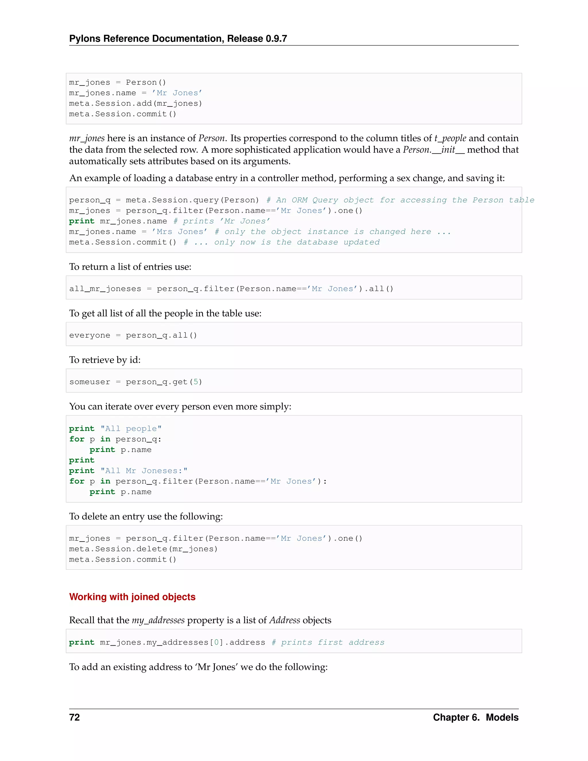 Pylons Reference Documentation, Release 0.9.7



mr_jones = Person()
mr_jones.name = ’Mr Jones’
meta.Session.add(mr_jones)
meta.Session.commit()

mr_jones here is an instance of Person. Its properties correspond to the column titles of t_people and contain
the data from the selected row. A more sophisticated application would have a Person.__init__ method that
automatically sets attributes based on its arguments.
An example of loading a database entry in a controller method, performing a sex change, and saving it:

person_q = meta.Session.query(Person) # An ORM Query object for accessing the Person table
mr_jones = person_q.filter(Person.name==’Mr Jones’).one()
print mr_jones.name # prints ’Mr Jones’
mr_jones.name = ’Mrs Jones’ # only the object instance is changed here ...
meta.Session.commit() # ... only now is the database updated

To return a list of entries use:

all_mr_joneses = person_q.filter(Person.name==’Mr Jones’).all()

To get all list of all the people in the table use:

everyone = person_q.all()

To retrieve by id:

someuser = person_q.get(5)

You can iterate over every person even more simply:

print "All people"
for p in person_q:
    print p.name
print
print "All Mr Joneses:"
for p in person_q.filter(Person.name==’Mr Jones’):
    print p.name

To delete an entry use the following:

mr_jones = person_q.filter(Person.name==’Mr Jones’).one()
meta.Session.delete(mr_jones)
meta.Session.commit()



Working with joined objects

Recall that the my_addresses property is a list of Address objects

print mr_jones.my_addresses[0].address # prints first address

To add an existing address to ‘Mr Jones’ we do the following:




72                                                                                       Chapter 6. Models
 