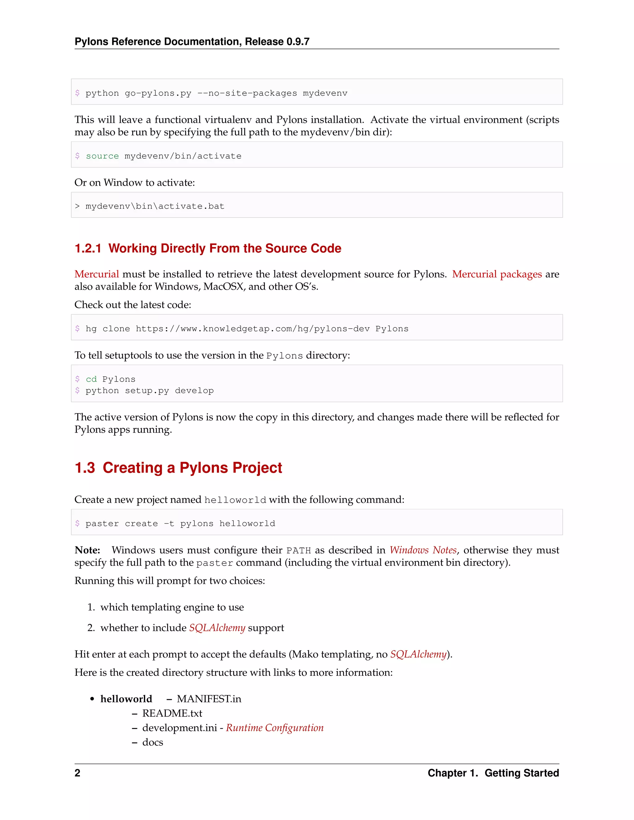 Pylons Reference Documentation, Release 0.9.7



$ python go-pylons.py --no-site-packages mydevenv

This will leave a functional virtualenv and Pylons installation. Activate the virtual environment (scripts
may also be run by specifying the full path to the mydevenv/bin dir):

$ source mydevenv/bin/activate

Or on Window to activate:

> mydevenvbinactivate.bat



1.2.1 Working Directly From the Source Code

Mercurial must be installed to retrieve the latest development source for Pylons. Mercurial packages are
also available for Windows, MacOSX, and other OS’s.
Check out the latest code:

$ hg clone https://www.knowledgetap.com/hg/pylons-dev Pylons

To tell setuptools to use the version in the Pylons directory:

$ cd Pylons
$ python setup.py develop

The active version of Pylons is now the copy in this directory, and changes made there will be reﬂected for
Pylons apps running.


1.3 Creating a Pylons Project

Create a new project named helloworld with the following command:

$ paster create -t pylons helloworld

Note: Windows users must conﬁgure their PATH as described in Windows Notes, otherwise they must
specify the full path to the paster command (including the virtual environment bin directory).
Running this will prompt for two choices:

    1. which templating engine to use
    2. whether to include SQLAlchemy support

Hit enter at each prompt to accept the defaults (Mako templating, no SQLAlchemy).
Here is the created directory structure with links to more information:

    • helloworld – MANIFEST.in
            – README.txt
            – development.ini - Runtime Conﬁguration
            – docs


2                                                                            Chapter 1. Getting Started
 