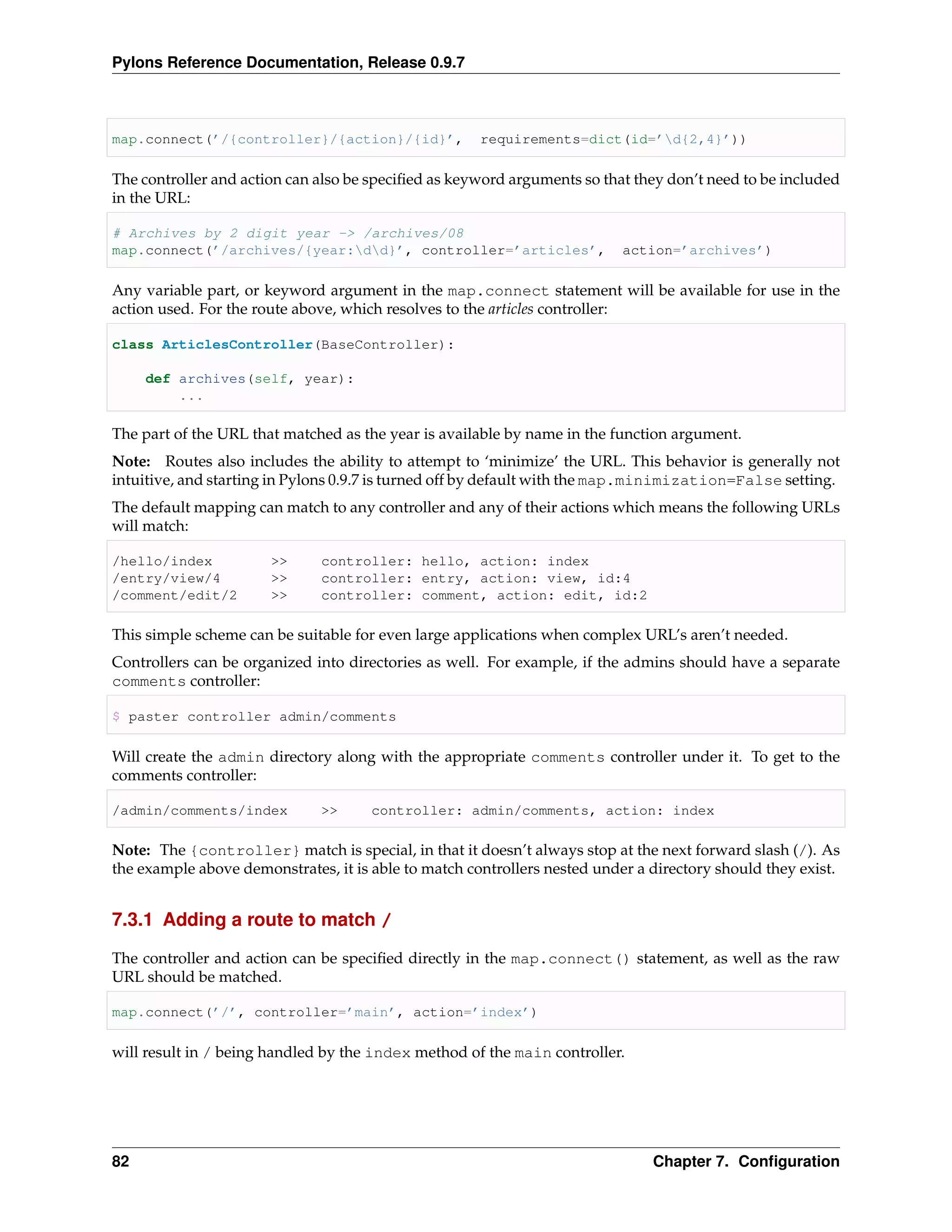 Pylons Reference Documentation, Release 0.9.7



map.connect(’/{controller}/{action}/{id}’,            requirements=dict(id=’d{2,4}’))

The controller and action can also be speciﬁed as keyword arguments so that they don’t need to be included
in the URL:

# Archives by 2 digit year -> /archives/08
map.connect(’/archives/{year:dd}’, controller=’articles’,                action=’archives’)

Any variable part, or keyword argument in the map.connect statement will be available for use in the
action used. For the route above, which resolves to the articles controller:

class ArticlesController(BaseController):

     def archives(self, year):
         ...

The part of the URL that matched as the year is available by name in the function argument.
Note: Routes also includes the ability to attempt to ‘minimize’ the URL. This behavior is generally not
intuitive, and starting in Pylons 0.9.7 is turned off by default with the map.minimization=False setting.
The default mapping can match to any controller and any of their actions which means the following URLs
will match:

/hello/index           >>     controller: hello, action: index
/entry/view/4          >>     controller: entry, action: view, id:4
/comment/edit/2        >>     controller: comment, action: edit, id:2

This simple scheme can be suitable for even large applications when complex URL’s aren’t needed.
Controllers can be organized into directories as well. For example, if the admins should have a separate
comments controller:

$ paster controller admin/comments

Will create the admin directory along with the appropriate comments controller under it. To get to the
comments controller:

/admin/comments/index         >>      controller: admin/comments, action: index

Note: The {controller} match is special, in that it doesn’t always stop at the next forward slash (/). As
the example above demonstrates, it is able to match controllers nested under a directory should they exist.


7.3.1 Adding a route to match /

The controller and action can be speciﬁed directly in the map.connect() statement, as well as the raw
URL should be matched.

map.connect(’/’, controller=’main’, action=’index’)

will result in / being handled by the index method of the main controller.




82                                                                             Chapter 7. Conﬁguration
 