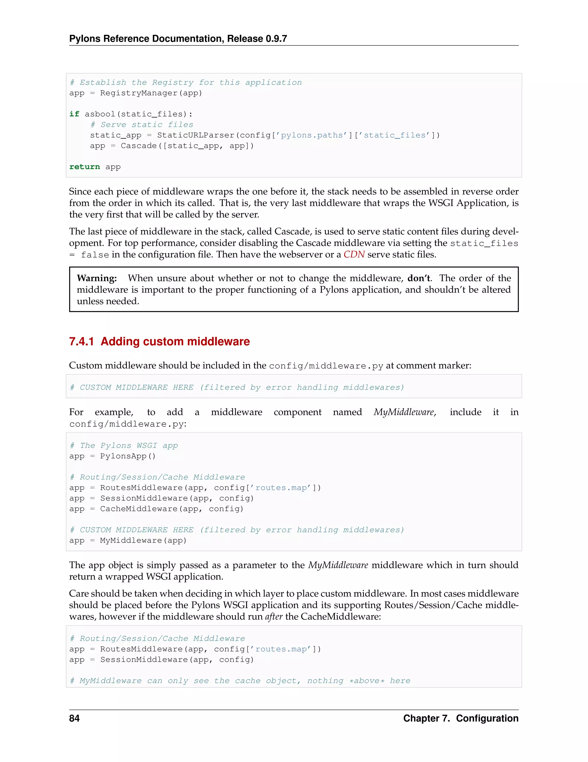 Pylons Reference Documentation, Release 0.9.7



# Establish the Registry for this application
app = RegistryManager(app)

if asbool(static_files):
    # Serve static files
    static_app = StaticURLParser(config[’pylons.paths’][’static_files’])
    app = Cascade([static_app, app])

return app

Since each piece of middleware wraps the one before it, the stack needs to be assembled in reverse order
from the order in which its called. That is, the very last middleware that wraps the WSGI Application, is
the very ﬁrst that will be called by the server.
The last piece of middleware in the stack, called Cascade, is used to serve static content ﬁles during devel-
opment. For top performance, consider disabling the Cascade middleware via setting the static_files
= false in the conﬁguration ﬁle. Then have the webserver or a CDN serve static ﬁles.

 Warning: When unsure about whether or not to change the middleware, don’t. The order of the
 middleware is important to the proper functioning of a Pylons application, and shouldn’t be altered
 unless needed.



7.4.1 Adding custom middleware

Custom middleware should be included in the config/middleware.py at comment marker:

# CUSTOM MIDDLEWARE HERE (filtered by error handling middlewares)

For example, to add a             middleware     component     named     MyMiddleware,      include   it   in
config/middleware.py:

# The Pylons WSGI app
app = PylonsApp()

# Routing/Session/Cache Middleware
app = RoutesMiddleware(app, config[’routes.map’])
app = SessionMiddleware(app, config)
app = CacheMiddleware(app, config)

# CUSTOM MIDDLEWARE HERE (filtered by error handling middlewares)
app = MyMiddleware(app)

The app object is simply passed as a parameter to the MyMiddleware middleware which in turn should
return a wrapped WSGI application.
Care should be taken when deciding in which layer to place custom middleware. In most cases middleware
should be placed before the Pylons WSGI application and its supporting Routes/Session/Cache middle-
wares, however if the middleware should run after the CacheMiddleware:

# Routing/Session/Cache Middleware
app = RoutesMiddleware(app, config[’routes.map’])
app = SessionMiddleware(app, config)

# MyMiddleware can only see the cache object, nothing *above* here



84                                                                              Chapter 7. Conﬁguration
 
