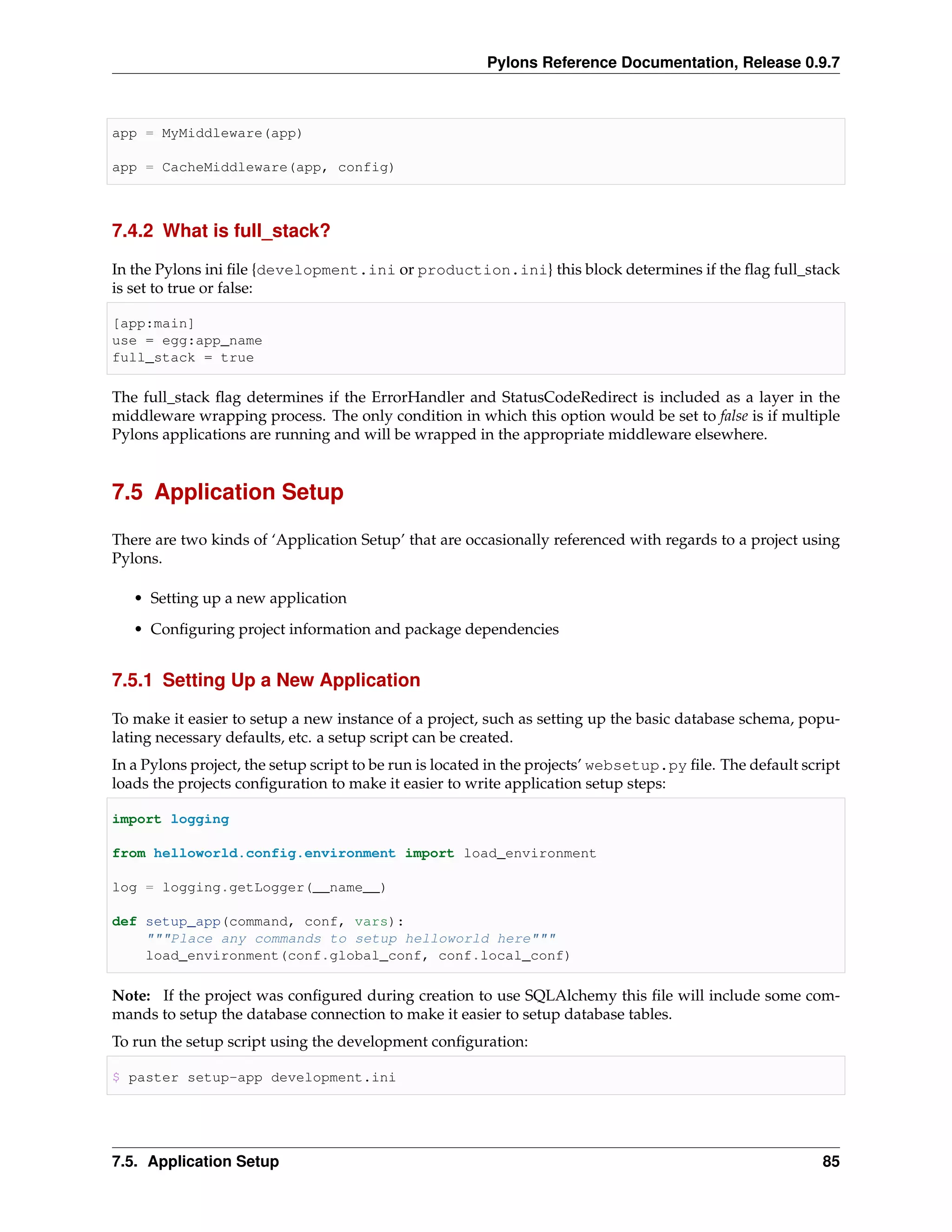 Pylons Reference Documentation, Release 0.9.7



app = MyMiddleware(app)

app = CacheMiddleware(app, config)



7.4.2 What is full_stack?

In the Pylons ini ﬁle {development.ini or production.ini} this block determines if the ﬂag full_stack
is set to true or false:

[app:main]
use = egg:app_name
full_stack = true

The full_stack ﬂag determines if the ErrorHandler and StatusCodeRedirect is included as a layer in the
middleware wrapping process. The only condition in which this option would be set to false is if multiple
Pylons applications are running and will be wrapped in the appropriate middleware elsewhere.


7.5 Application Setup

There are two kinds of ‘Application Setup’ that are occasionally referenced with regards to a project using
Pylons.

   • Setting up a new application
   • Conﬁguring project information and package dependencies


7.5.1 Setting Up a New Application

To make it easier to setup a new instance of a project, such as setting up the basic database schema, popu-
lating necessary defaults, etc. a setup script can be created.
In a Pylons project, the setup script to be run is located in the projects’ websetup.py ﬁle. The default script
loads the projects conﬁguration to make it easier to write application setup steps:

import logging

from helloworld.config.environment import load_environment

log = logging.getLogger(__name__)

def setup_app(command, conf, vars):
    """Place any commands to setup helloworld here"""
    load_environment(conf.global_conf, conf.local_conf)

Note: If the project was conﬁgured during creation to use SQLAlchemy this ﬁle will include some com-
mands to setup the database connection to make it easier to setup database tables.
To run the setup script using the development conﬁguration:

$ paster setup-app development.ini




7.5. Application Setup                                                                                      85
 