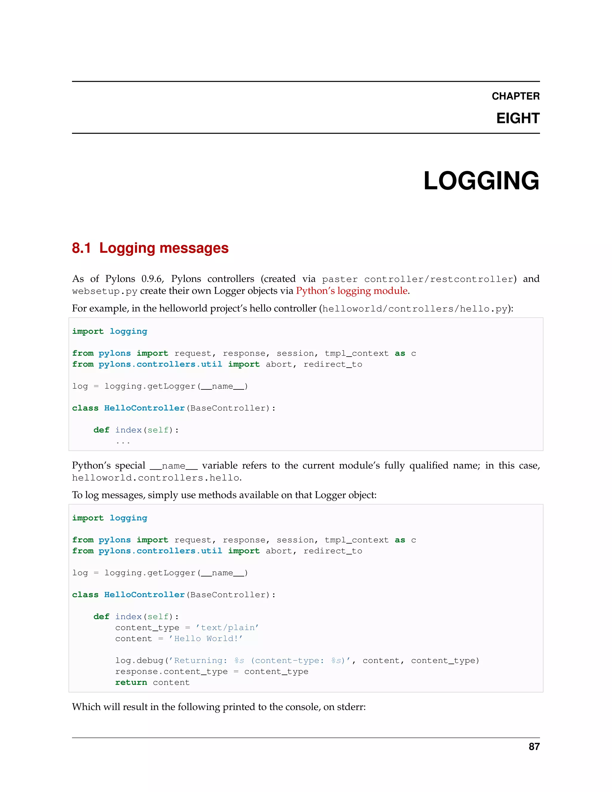 CHAPTER

                                                                                          EIGHT



                                                                          LOGGING

8.1 Logging messages

As of Pylons 0.9.6, Pylons controllers (created via paster controller/restcontroller) and
websetup.py create their own Logger objects via Python’s logging module.
For example, in the helloworld project’s hello controller (helloworld/controllers/hello.py):

import logging

from pylons import request, response, session, tmpl_context as c
from pylons.controllers.util import abort, redirect_to

log = logging.getLogger(__name__)

class HelloController(BaseController):

     def index(self):
         ...

Python’s special __name__ variable refers to the current module’s fully qualiﬁed name; in this case,
helloworld.controllers.hello.
To log messages, simply use methods available on that Logger object:

import logging

from pylons import request, response, session, tmpl_context as c
from pylons.controllers.util import abort, redirect_to

log = logging.getLogger(__name__)

class HelloController(BaseController):

     def index(self):
         content_type = ’text/plain’
         content = ’Hello World!’

          log.debug(’Returning: %s (content-type: %s)’, content, content_type)
          response.content_type = content_type
          return content

Which will result in the following printed to the console, on stderr:



                                                                                                 87
 
