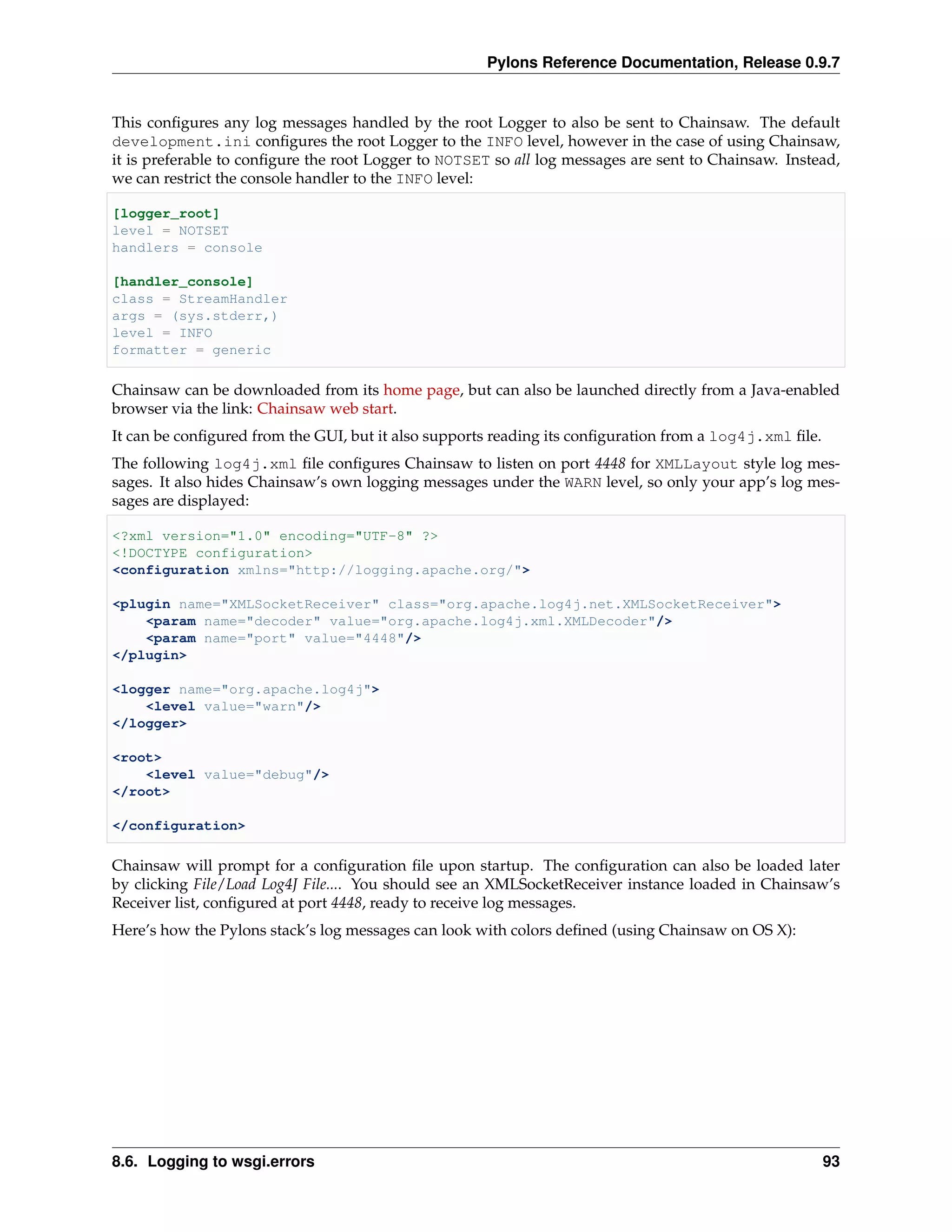 Pylons Reference Documentation, Release 0.9.7


This conﬁgures any log messages handled by the root Logger to also be sent to Chainsaw. The default
development.ini conﬁgures the root Logger to the INFO level, however in the case of using Chainsaw,
it is preferable to conﬁgure the root Logger to NOTSET so all log messages are sent to Chainsaw. Instead,
we can restrict the console handler to the INFO level:

[logger_root]
level = NOTSET
handlers = console

[handler_console]
class = StreamHandler
args = (sys.stderr,)
level = INFO
formatter = generic

Chainsaw can be downloaded from its home page, but can also be launched directly from a Java-enabled
browser via the link: Chainsaw web start.
It can be conﬁgured from the GUI, but it also supports reading its conﬁguration from a log4j.xml ﬁle.
The following log4j.xml ﬁle conﬁgures Chainsaw to listen on port 4448 for XMLLayout style log mes-
sages. It also hides Chainsaw’s own logging messages under the WARN level, so only your app’s log mes-
sages are displayed:

<?xml version="1.0" encoding="UTF-8" ?>
<!DOCTYPE configuration>
<configuration xmlns="http://logging.apache.org/">

<plugin name="XMLSocketReceiver" class="org.apache.log4j.net.XMLSocketReceiver">
    <param name="decoder" value="org.apache.log4j.xml.XMLDecoder"/>
    <param name="port" value="4448"/>
</plugin>

<logger name="org.apache.log4j">
    <level value="warn"/>
</logger>

<root>
    <level value="debug"/>
</root>

</configuration>

Chainsaw will prompt for a conﬁguration ﬁle upon startup. The conﬁguration can also be loaded later
by clicking File/Load Log4J File.... You should see an XMLSocketReceiver instance loaded in Chainsaw’s
Receiver list, conﬁgured at port 4448, ready to receive log messages.
Here’s how the Pylons stack’s log messages can look with colors deﬁned (using Chainsaw on OS X):




8.6. Logging to wsgi.errors                                                                             93
 