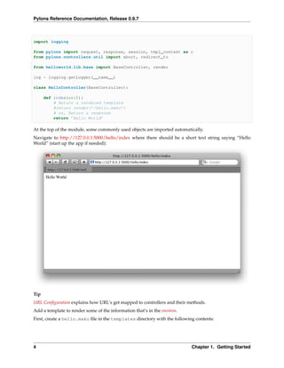 Pylons Reference Documentation, Release 0.9.7



import logging

from pylons import request, response, session, tmpl_context as c
from pylons.controllers.util import abort, redirect_to

from helloworld.lib.base import BaseController, render

log = logging.getLogger(__name__)

class HelloController(BaseController):

      def index(self):
          # Return a rendered template
          #return render(’/hello.mako’)
          # or, Return a response
          return ’Hello World’

At the top of the module, some commonly used objects are imported automatically.
Navigate to http://127.0.0.1:5000/hello/index where there should be a short text string saying “Hello
World” (start up the app if needed):




Tip
URL Conﬁguration explains how URL’s get mapped to controllers and their methods.
Add a template to render some of the information that’s in the environ.
First, create a hello.mako ﬁle in the templates directory with the following contents:




4                                                                          Chapter 1. Getting Started
 