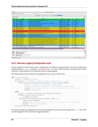 Pylons Reference Documentation, Release 0.9.7




8.6.2 Alternate Logging Conﬁguration style

Pylons’ default ini ﬁles include a basic conﬁguration for Python’s logging module. Its format matches the
standard Python logging module’s conﬁg ﬁle format . If a more concise format is preferred, here is Max
Ischenko’s demonstration of an alternative style to setup logging.
The following function is called at the application start up (e.g. Global ctor):

def setup_logging():
    logfile = config[’logfile’]
    if logfile == ’STDOUT’: # special value, used for unit testing
        logging.basicConfig(stream=sys.stdout, level=logging.DEBUG,
               #format=’%(name)s %(levelname)s %(message)s’,
               #format=’%(asctime)s,%(msecs)d %(levelname)s %(message)s’,
               format=’%(asctime)s,%(msecs)d %(name)s %(levelname)s %(message)s’,
               datefmt=’%H:%M:%S’)
    else:
        logdir = os.path.dirname(os.path.abspath(logfile))
        if not os.path.exists(logdir):
            os.makedirs(logdir)
        logging.basicConfig(filename=logfile, mode=’at+’,
             level=logging.DEBUG,
             format=’%(asctime)s,%(msecs)d %(name)s %(levelname)s %(message)s’,
             datefmt=’%Y-%b-%d %H:%M:%S’)
    setup_thirdparty_logging()

The setup_thirdparty_logging function searches through the certain keys of the application .ini ﬁle which
specify logging level for a particular logger (module).




94                                                                                 Chapter 8. Logging
 