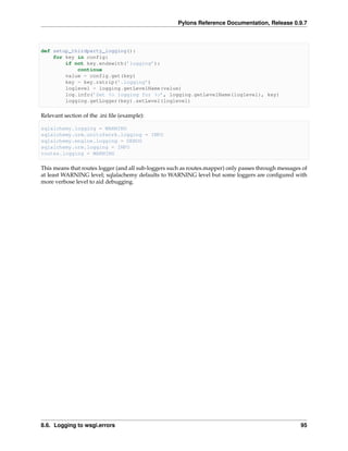 Pylons Reference Documentation, Release 0.9.7



def setup_thirdparty_logging():
    for key in config:
        if not key.endswith(’logging’):
            continue
        value = config.get(key)
        key = key.rstrip(’.logging’)
        loglevel = logging.getLevelName(value)
        log.info(’Set %s logging for %s’, logging.getLevelName(loglevel), key)
        logging.getLogger(key).setLevel(loglevel)

Relevant section of the .ini ﬁle (example):

sqlalchemy.logging = WARNING
sqlalchemy.orm.unitofwork.logging = INFO
sqlalchemy.engine.logging = DEBUG
sqlalchemy.orm.logging = INFO
routes.logging = WARNING

This means that routes logger (and all sub-loggers such as routes.mapper) only passes through messages of
at least WARNING level; sqlalachemy defaults to WARNING level but some loggers are conﬁgured with
more verbose level to aid debugging.




8.6. Logging to wsgi.errors                                                                           95
 