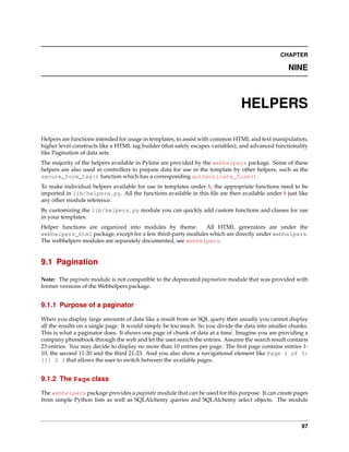 CHAPTER

                                                                                                   NINE



                                                                                HELPERS

Helpers are functions intended for usage in templates, to assist with common HTML and text manipulation,
higher level constructs like a HTML tag builder (that safely escapes variables), and advanced functionality
like Pagination of data sets.
The majority of the helpers available in Pylons are provided by the webhelpers package. Some of these
helpers are also used in controllers to prepare data for use in the template by other helpers, such as the
secure_form_tag() function which has a corresponding authenticate_form().
To make individual helpers available for use in templates under h, the appropriate functions need to be
imported in lib/helpers.py. All the functions available in this ﬁle are then available under h just like
any other module reference.
By customizing the lib/helpers.py module you can quickly add custom functions and classes for use
in your templates.
Helper functions are organized into modules by theme.       All HTML generators are under the
webhelpers_html package, except for a few third-party modules which are directly under webhelpers.
The webhelpers modules are separately documented, see webhelpers.


9.1 Pagination

Note: The paginate module is not compatible to the deprecated pagination module that was provided with
former versions of the Webhelpers package.


9.1.1 Purpose of a paginator

When you display large amounts of data like a result from an SQL query then usually you cannot display
all the results on a single page. It would simply be too much. So you divide the data into smaller chunks.
This is what a paginator does. It shows one page of chunk of data at a time. Imagine you are providing a
company phonebook through the web and let the user search the entries. Assume the search result contains
23 entries. You may decide to display no more than 10 entries per page. The ﬁrst page contains entries 1-
10, the second 11-20 and the third 21-23. And you also show a navigational element like Page 1 of 3:
[1] 2 3 that allows the user to switch between the available pages.


9.1.2 The Page class

The webhelpers package provides a paginate module that can be used for this purpose. It can create pages
from simple Python lists as well as SQLAlchemy queries and SQLAlchemy select objects. The module



                                                                                                        97
 