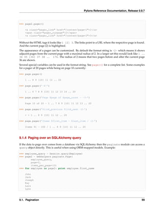 Pylons Reference Documentation, Release 0.9.7



>>> page2.pager()

    <a class="pager_link" href="/content?page=1">1</a>
    <span class="pager_curpage">2</span>
    <a class="pager_link" href="/content?page=3">3</a>

Without the HTML tags it looks like 1 [2] 3. The links point to a URL where the respective page is found.
And the current page (2) is highlighted.
The appearance of a pager can be customized. By default the format string is ~2~ which means it shows
adjacent pages from the current page with a maximal radius of 2. In a larger set this would look like 1 ..
34 35 [36] 37 38 .. 176. The radius of 2 means that two pages before and after the current page
36 are shown.
Several special variables can be used in the format string. See pager() for a complete list. Some examples
for a pager of 20 pages while being on page 10 currently:

>>> page.pager()

    1 .. 8 9 [10] 11 12 .. 20

>>> page.pager(’~4~’)

    1 .. 6 7 8 9 [10] 11 12 13 14 .. 20

>>> page.pager(’Page $page of $page_count - ~3~’)

    Page 10 of 20 - 1 .. 7 8 9 [10] 11 12 13 .. 20

>>> page.pager(’$link_previous $link_next ~2~’)

    < > 1 .. 8 9 [10] 11 12 .. 20

>>> page.pager(’Items $first_item - $last_item / ~2~’)

    Items 91 - 100 / 1 .. 8 9 [10] 11 12 .. 20



9.1.4 Paging over an SQLAlchemy query

If the data to page over comes from a database via SQLAlchemy then the paginate module can access a
query object directly. This is useful when using ORM-mapped models. Example:

>>> employee_query = Session.query(Employee)
>>> page2 = webhelpers.paginate.Page(
        employee_query,
        page=2,
        items_per_page=10)
>>> for employee in page2: print employee.first_name

    John
    Jack
    Joseph
    Kay
    Lars
    Lynn



9.1. Pagination                                                                                        99
 
