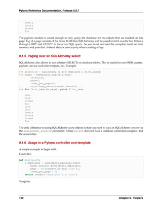 Pylons Reference Documentation, Release 0.9.7



      Pamela
      Sandra
      Thomas
      Tim

The paginate module is smart enough to only query the database for the objects that are needed on this
page. E.g. if a page consists of the items 11-20 then SQLAlchemy will be asked to fetch exactly that 10 rows
through LIMIT and OFFSET in the actual SQL query. So you must not load the complete result set into
memory and pass that. Instead always pass a query when creating a Page.


9.1.5 Paging over an SQLAlchemy select

SQLAlchemy also allows to run arbitrary SELECTs on database tables. This is useful for non-ORM queries.
paginate can use such select objects, too. Example:

>>> selection = sqlalchemy.select([Employee.c.first_name])
>>> page2 = webhelpers.paginate.Page(
        selection,
        page=2,
        items_per_page=10,
        sqlalchemy_session=model.Session)
>>> for first_name in page2: print first_name

      John
      Jack
      Joseph
      Kay
      Lars
      Lynn
      Pamela
      Sandra
      Thomas
      Tim

The only difference to using SQLAlchemy query objects is that you need to pass an SQLAlchemy session via
the sqlalchemy_session parameter. A bare select does not have a database connection assigned. But
the session has.


9.1.6 Usage in a Pylons controller and template

A simple example to begin with.
Controller:

def list(self):
    c.employees = webhelpers.paginate.Page(
        model.Session.query(model.Employee),
        page = int(request.params[’page’]),
        items_per_page = 5)
    return render(’/employees/list.mako’)

Template:




100                                                                                   Chapter 9. Helpers
 
