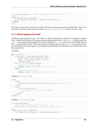 Pylons Reference Documentation, Release 0.9.7



${c.employees.pager(’Page $page: $link_previous $link_next ~4~’)}
<ul>
% for employee in c.employees:
    <li>${employee.first_name} ${employee.last_name}</li>
% endfor
</ul>

The pager() creates links to the previous URL and just sets the page parameter appropriately. That’s why
you need to pass the requested page number (request.params[’page’]) when you create a Page.


9.1.7 Partial updates with AJAX

Updating a page partially is easy. All it takes is a little Javascript that - instead of loading the complete
page - updates just the part of the page containing the paginated items. The pager() method accepts an
onclick parameter for that purpose. This value is added as an onclick parameter to the A-HREF tags. So
the href parameter points to a URL that loads the complete page while the onclick parameter provides
Javascript that loads a partial page. An example (using the jQuery Javascript library for simpliﬁcation) may
help explain that.
Controller:

def list(self):
    c.employees = webhelpers.paginate.Page(
        model.Session.query(model.Employee),
        page = int(request.params[’page’]),
        items_per_page = 5)
    if ’partial’ in request.params:
        # Render the partial page
        return render(’/employees/list-partial.mako’)
    else:
        # Render the full page
        return render(’/employees/list-full.mako’)

Template list-full.mako:

<html>
    <head>
        ${webhelpers.html.tags.javascript_link(’/public/jQuery.js’)}
    </head>
    <body>
        <div id="page-area">
            <%include file="list-partial.mako"/>
        </div>
    </body>
</html>

Template list-partial.mako:

${c.employees.pager(
    ’Page $page: $link_previous $link_next ~4~’,
    onclick="$(’#my-page-area’).load(’%s’); return false;")}
<ul>
% for employee in c.employees:
    <li>${employee.first_name} ${employee.last_name}</li>




9.1. Pagination                                                                                          101
 