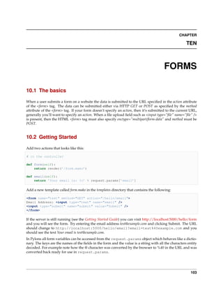 CHAPTER

                                                                                                       TEN



                                                                                        FORMS

10.1 The basics

When a user submits a form on a website the data is submitted to the URL speciﬁed in the action attribute
of the <form> tag. The data can be submitted either via HTTP GET or POST as speciﬁed by the method
attribute of the <form> tag. If your form doesn’t specify an action, then it’s submitted to the current URL,
generally you’ll want to specify an action. When a ﬁle upload ﬁeld such as <input type=”ﬁle” name=”ﬁle” />
is present, then the HTML <form> tag must also specify enctype=”multipart/form-data” and method must be
POST.


10.2 Getting Started

Add two actions that looks like this:

# in the controller

def form(self):
    return render(’/form.mako’)

def email(self):
    return ’Your email is: %s’ % request.params[’email’]

Add a new template called form.mako in the templates directory that contains the following:

<form name="test" method="GET" action="/hello/email">
Email Address: <input type="text" name="email" />
<input type="submit" name="submit" value="Submit" />
</form>

If the server is still running (see the Getting Started Guide) you can visit http://localhost:5000/hello/form
and you will see the form. Try entering the email address test@example.com and clicking Submit. The URL
should change to http://localhost:5000/hello/email?email=test%40example.com and you
should see the text Your email is test@example.com.
In Pylons all form variables can be accessed from the request.params object which behaves like a dictio-
nary. The keys are the names of the ﬁelds in the form and the value is a string with all the characters entity
decoded. For example note how the @ character was converted by the browser to %40 in the URL and was
converted back ready for use in request.params.




                                                                                                          103
 