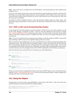 Pylons Reference Documentation, Release 0.9.7


Note: request and response are objects from the WebOb library. Full documentation on their attributes and
methods is here.
If you have two ﬁelds with the same name in the form then using the dictionary interface will return the
ﬁrst string. You can get all the strings returned as a list by using the .getall() method. If you only expect one
value and want to enforce this you should use .getone() which raises an error if more than one value with
the same name is submitted.
By default if a ﬁeld is submitted without a value, the dictionary interface returns an empty string. This
means that using .get(key, default) on request.params will only return a default if the value was not present in
the form.


10.2.1 POST vs GET and the Re-Submitted Data Problem

If you change the form.mako template so that the method is POST and you re-run the example you will
see the same message is displayed as before. However, the URL displayed in the browser is simply
http://localhost:5000/hello/email without the query string. The data is sent in the body of the request
instead of the URL, but Pylons makes it available in the same way as for GET requests through the use of
request.params.
Note: If you are writing forms that contain password ﬁelds you should usually use POST to prevent the
password being visible to anyone who might be looking at the user’s screen.
When writing form-based applications you will occasionally ﬁnd users will press refresh immediately after
submitting a form. This has the effect of repeating whatever actions were performed the ﬁrst time the
form was submitted but often the user will expect that the current page be shown again. If your form
was submitted with a POST, most browsers will display a message to the user asking them if they wish to
re-submit the data, this will not happen with a GET so POST is preferable to GET in those circumstances.
Of course, the best way to solve this issue is to structure your code differently so:

# in the controller

def form(self):
    return render(’/form.mako’)

def email(self):
    # Code to perform some action based on the form data
    # ...
    redirect_to(action=’result’)

def result(self):
    return ’Your data was successfully submitted’

In this case once the form is submitted the data is saved and an HTTP redirect occurs so that the browser
redirects to http://localhost:5000/hello/result. If the user then refreshes the page, it simply redisplays the
message rather than re-performing the action.


10.3 Using the Helpers

Creating forms can also be done using WebHelpers, which comes with Pylons. Here is the same form
created in the previous section but this time using the helpers:

${h.form(h.url(action=’email’), method=’get’)}
Email Address: ${h.text(’email’)}



104                                                                                        Chapter 10. Forms
 