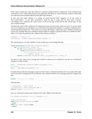 Pylons Reference Documentation, Release 0.9.7


If the values entered are valid, the schema’s to_python() method returns a dictionary of the validated and
coerced form_result. This means that you can guarantee that the form_result dictionary contains values that
are valid and correct Python objects for the data types desired.
In this case the email address is a string so request.params[’email’] happens to be the same as
form_result[’email’]. If our form contained a ﬁeld for age in years and we had used a formen-
code.validators.Int() validator, the value in form_result for the age would also be the correct type; in this
case a Python integer.
FormEncode comes with a useful set of validators but you can also easily create your own. If you do create
your own validators you will ﬁnd it very useful that all FormEncode schemas’ .to_python() methods take a
second argument named state. This means you can pass the Pylons c object into your validators so that you
can set any variables that your validators need in order to validate a particular ﬁeld as an attribute of the c
object. It can then be passed as the c object to the schema as follows:

c.domain = ’example.com’
form_result = schema.to_python(request.params, c)

The schema passes c to each validator in turn so that you can do things like this:

class SimpleEmail(formencode.validators.Email):
    def _to_python(self, value, c):
        if not value.endswith(c.domain):
            raise formencode.validators.Invalid(
                ’Email addresses must end in: %s’ % 
                    c.domain, value, c)
        return formencode.validators.Email._to_python(self, value, c)

For this to work, make sure to change the EmailForm schema you’ve deﬁned to use the new SimpleEmail
validator. In other words,

email = formencode.validators.Email(not_empty=True)
# becomes:
email = SimpleEmail(not_empty=True)

In reality the invalid error message we get if we don’t enter a valid email address isn’t very useful. We really
want to be able to redisplay the form with the value entered and the error message produced. Replace the
line:

return ’Invalid: %s’ % error

with the lines:

c.form_result = error.value
c.form_errors = error.error_dict or {}
return render(’/form.mako’)

Now we will need to make some tweaks to form.mako. Make it look like this:

${h.form(h.url(action=’email’), method=’get’)}

% if c.form_errors:
<h2>Please correct the errors</h2>
% else:
<h2>Enter Email Address</h2>
% endif



108                                                                                       Chapter 10. Forms
 