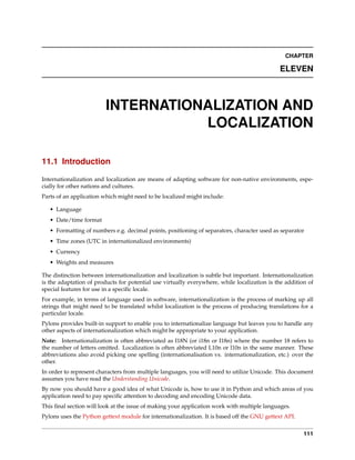 CHAPTER

                                                                                              ELEVEN



                         INTERNATIONALIZATION AND
                                    LOCALIZATION

11.1 Introduction

Internationalization and localization are means of adapting software for non-native environments, espe-
cially for other nations and cultures.
Parts of an application which might need to be localized might include:

   • Language
   • Date/time format
   • Formatting of numbers e.g. decimal points, positioning of separators, character used as separator
   • Time zones (UTC in internationalized environments)
   • Currency
   • Weights and measures

The distinction between internationalization and localization is subtle but important. Internationalization
is the adaptation of products for potential use virtually everywhere, while localization is the addition of
special features for use in a speciﬁc locale.
For example, in terms of language used in software, internationalization is the process of marking up all
strings that might need to be translated whilst localization is the process of producing translations for a
particular locale.
Pylons provides built-in support to enable you to internationalize language but leaves you to handle any
other aspects of internationalization which might be appropriate to your application.
Note: Internationalization is often abbreviated as I18N (or i18n or I18n) where the number 18 refers to
the number of letters omitted. Localization is often abbreviated L10n or l10n in the same manner. These
abbreviations also avoid picking one spelling (internationalisation vs. internationalization, etc.) over the
other.
In order to represent characters from multiple languages, you will need to utilize Unicode. This document
assumes you have read the Understanding Unicode.
By now you should have a good idea of what Unicode is, how to use it in Python and which areas of you
application need to pay speciﬁc attention to decoding and encoding Unicode data.
This ﬁnal section will look at the issue of making your application work with multiple languages.
Pylons uses the Python gettext module for internationalization. It is based off the GNU gettext API.


                                                                                                        111
 