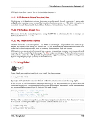 Pylons Reference Documentation, Release 0.9.7


GNU gettext use three types of ﬁles in the translation framework.


11.2.1 POT (Portable Object Template) ﬁles

The ﬁrst step in the localization process. A program is used to search through your project’s source code
and pick out every string passed to one of the translation functions, such as _(). This list is put together in
a specially-formatted template ﬁle that will form the basis of all translations. This is the .pot ﬁle.


11.2.2 PO (Portable Object) ﬁles

The second step in the localization process. Using the POT ﬁle as a template, the list of messages are
translated and saved as a .po ﬁle.


11.2.3 MO (Machine Object) ﬁles

The ﬁnal step in the localization process. The PO ﬁle is run through a program that turns it into an op-
timized machine-readable binary ﬁle, which is the .mo ﬁle. Compiling the translations to machine code
makes the localized program much faster in retrieving the translations while it is running.
GNU gettext provides a suite of command line programs for extracting messages from source code and
working with the associated gettext catalogs. The Babel project provides pure Python alternative versions
of these tools. Unlike the GNU gettext tool xgettext, Babel supports extracting translatable strings from
Python templating languages (currently Mako and Genshi).


11.3 Using Babel



To use Babel, you must ﬁrst install it via easy_install. Run the command:

$ easy_install Babel

Pylons (as of 0.9.6) includes some sane defaults for Babel’s distutils commands in the setup.cfg ﬁle.
It also includes an extraction method mapping in the setup.py ﬁle. It is commented out by default, to avoid
distutils warning about it being an unrecognized option when Babel is not installed. These lines should be
uncommented before proceeding with the rest of this walk through:

message_extractors = {’translate_demo’: [
        (’**.py’, ’python’, None),
        (’templates/**.mako’, ’mako’, None),
        (’public/**’, ’ignore’, None)]},

We’ll use Babel to extract messages to a .pot ﬁle in your project’s i18n directory. First, the directory needs
to be created. Don’t forget to add it to your revision control system if one is in use:

$ cd translate_demo
$ mkdir translate_demo/i18n
$ svn add translate_demo/i18n




11.3. Using Babel                                                                                          113
 
