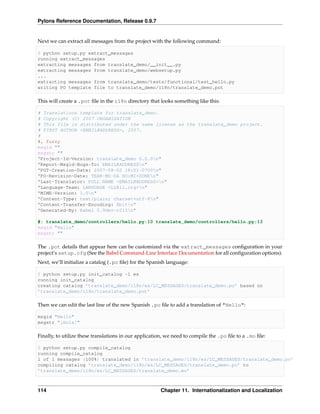 Pylons Reference Documentation, Release 0.9.7


Next we can extract all messages from the project with the following command:

$ python setup.py extract_messages
running extract_messages
extracting messages from translate_demo/__init__.py
extracting messages from translate_demo/websetup.py
...
extracting messages from translate_demo/tests/functional/test_hello.py
writing PO template file to translate_demo/i18n/translate_demo.pot

This will create a .pot ﬁle in the i18n directory that looks something like this:

# Translations template for translate_demo.
# Copyright (C) 2007 ORGANIZATION
# This file is distributed under the same license as the translate_demo project.
# FIRST AUTHOR <EMAIL@ADDRESS>, 2007.
#
#, fuzzy
msgid ""
msgstr ""
"Project-Id-Version: translate_demo 0.0.0n"
"Report-Msgid-Bugs-To: EMAIL@ADDRESSn"
"POT-Creation-Date: 2007-08-02 18:01-0700n"
"PO-Revision-Date: YEAR-MO-DA HO:MI+ZONEn"
"Last-Translator: FULL NAME <EMAIL@ADDRESS>n"
"Language-Team: LANGUAGE <LL@li.org>n"
"MIME-Version: 1.0n"
"Content-Type: text/plain; charset=utf-8n"
"Content-Transfer-Encoding: 8bitn"
"Generated-By: Babel 0.9dev-r215n"

#: translate_demo/controllers/hello.py:10 translate_demo/controllers/hello.py:13
msgid "Hello"
msgstr ""

The .pot details that appear here can be customized via the extract_messages conﬁguration in your
project’s setup.cfg (See the Babel Command-Line Interface Documentation for all conﬁguration options).
Next, we’ll initialize a catalog (.po ﬁle) for the Spanish language:

$ python setup.py init_catalog -l es
running init_catalog
creating catalog ’translate_demo/i18n/es/LC_MESSAGES/translate_demo.po’ based on
’translate_demo/i18n/translate_demo.pot’

Then we can edit the last line of the new Spanish .po ﬁle to add a translation of "Hello":

msgid "Hello"
msgstr "¡Hola!"

Finally, to utilize these translations in our application, we need to compile the .po ﬁle to a .mo ﬁle:

$ python setup.py compile_catalog
running compile_catalog
1 of 1 messages (100%) translated in ’translate_demo/i18n/es/LC_MESSAGES/translate_demo.po’
compiling catalog ’translate_demo/i18n/es/LC_MESSAGES/translate_demo.po’ to
’translate_demo/i18n/es/LC_MESSAGES/translate_demo.mo’



114                                                    Chapter 11. Internationalization and Localization
 