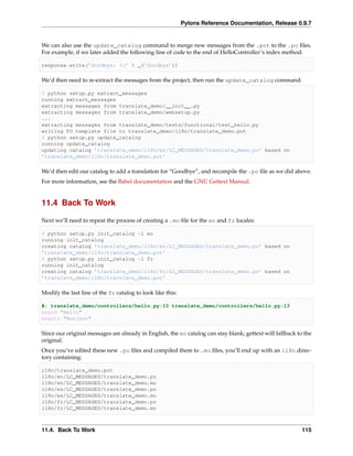 Pylons Reference Documentation, Release 0.9.7


We can also use the update_catalog command to merge new messages from the .pot to the .po ﬁles.
For example, if we later added the following line of code to the end of HelloController’s index method:

response.write(’Goodbye: %s’ % _(’Goodbye’))

We’d then need to re-extract the messages from the project, then run the update_catalog command:

$ python setup.py extract_messages
running extract_messages
extracting messages from translate_demo/__init__.py
extracting messages from translate_demo/websetup.py
...
extracting messages from translate_demo/tests/functional/test_hello.py
writing PO template file to translate_demo/i18n/translate_demo.pot
$ python setup.py update_catalog
running update_catalog
updating catalog ’translate_demo/i18n/es/LC_MESSAGES/translate_demo.po’ based on
’translate_demo/i18n/translate_demo.pot’

We’d then edit our catalog to add a translation for “Goodbye”, and recompile the .po ﬁle as we did above.
For more information, see the Babel documentation and the GNU Gettext Manual.


11.4 Back To Work

Next we’ll need to repeat the process of creating a .mo ﬁle for the en and fr locales:

$ python setup.py init_catalog -l en
running init_catalog
creating catalog ’translate_demo/i18n/en/LC_MESSAGES/translate_demo.po’ based on
’translate_demo/i18n/translate_demo.pot’
$ python setup.py init_catalog -l fr
running init_catalog
creating catalog ’translate_demo/i18n/fr/LC_MESSAGES/translate_demo.po’ based on
’translate_demo/i18n/translate_demo.pot’

Modify the last line of the fr catalog to look like this:

#: translate_demo/controllers/hello.py:10 translate_demo/controllers/hello.py:13
msgid "Hello"
msgstr "Bonjour"

Since our original messages are already in English, the en catalog can stay blank; gettext will fallback to the
original.
Once you’ve edited these new .po ﬁles and compiled them to .mo ﬁles, you’ll end up with an i18n direc-
tory containing:

i18n/translate_demo.pot
i18n/en/LC_MESSAGES/translate_demo.po
i18n/en/LC_MESSAGES/translate_demo.mo
i18n/es/LC_MESSAGES/translate_demo.po
i18n/es/LC_MESSAGES/translate_demo.mo
i18n/fr/LC_MESSAGES/translate_demo.po
i18n/fr/LC_MESSAGES/translate_demo.mo



11.4. Back To Work                                                                                         115
 