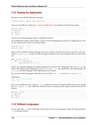 Pylons Reference Documentation, Release 0.9.7



11.5 Testing the Application

Start the server with the following command:

$ paster serve --reload development.ini

Test your controller by visiting http://localhost:5000/hello. You should see the following output:

Default: Hello
fr: Bonjour
en: Hello
es: ¡Hola!

You can now set the language used in a controller on the ﬂy.
For example this could be used to allow a user to set which language they wanted your application to work
in. You could save the value to the session object:

session[’lang’] = ’en’
session.save()

then on each controller call the language to be used could be read from the session and set in your con-
troller’s __before__() method so that the pages remained in the same language that was previously
set:

def __before__(self):
    if ’lang’ in session:
        set_lang(session[’lang’])

Pylons also supports deﬁning the default language to be used in the conﬁguration ﬁle. Set a lang vari-
able to the desired default language in your development.ini ﬁle, and Pylons will automatically call
set_lang with that language at the beginning of every request.
E.g. to set the default language to Spanish, you would add lang = es to your development.ini:

[app:main]
use = egg:translate_demo
lang = es

If you are running the server with the -reload option the server will automatically restart if you change
the development.ini ﬁle. Otherwise restart the server manually and the output would this time be as
follows:

Default: ¡Hola!
fr: Bonjour
en: Hello
es: ¡Hola!




11.6 Fallback Languages

If your code calls _() with a string that doesn’t exist at all in your language catalog, the string passed to
_() is returned instead.



116                                                   Chapter 11. Internationalization and Localization
 