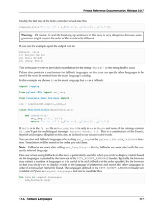 Pylons Reference Documentation, Release 0.9.7


Modify the last line of the hello controller to look like this:

response.write("%s %s, %s" % (_(’Hello’), _(’World’), _(’Hi!’)))


 Warning: Of course, in real life breaking up sentences in this way is very dangerous because some
 grammars might require the order of the words to be different.

If you run the example again the output will be:

Default: ¡Hola!
fr: Bonjour World!
en: Hello World!
es: ¡Hola! World!

This is because we never provided a translation for the string ’World!’ so the string itself is used.
Pylons also provides a mechanism for fallback languages, so that you can specify other languages to be
used if the word is omitted from the main language’s catalog.
In this example we choose fr as the main language but es as a fallback:

import logging

from pylons.i18n import set_lang

from translate_demo.lib.base import *

log = logging.getLogger(__name__)

class HelloController(BaseController):

     def index(self):
         set_lang([’fr’, ’es’])
         return "%s %s, %s" % (_(’Hello’), _(’World’), _(’Hi!’))

If Hello is in the fr .mo ﬁle as Bonjour, World is only in es as Mundo and none of the catalogs contain
Hi!, you’ll get the multilingual message: Bonjour Mundo, Hi!. This is a combination of the French,
Spanish and original (English in this case, as deﬁned in our source code) words.
You can also add fallback languages after calling set_lang via the pylons.i18n.add_fallback func-
tion. Translations will be tested in the order you add them.
Note: Fallbacks are reset after calling set_lang(lang) – that is, fallbacks are associated with the cur-
rently selected language.
One case where using fallbacks in this way is particularly useful is when you wish to display content based
on the languages requested by the browser in the HTTP_ACCEPT_LANGUAGE header. Typically the browser
may submit a number of languages so it is useful to be add fallbacks in the order speciﬁed by the browser
so that you always try to display words in the language of preference and search the other languages in
order if a translation cannot be found. The languages deﬁned in the HTTP_ACCEPT_LANGUAGE header are
available in Pylons as request.languages and can be used like this:

for lang in request.languages:
    add_fallback(lang)




11.6. Fallback Languages                                                                                117
 