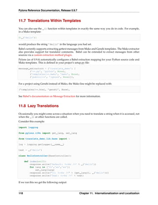 Pylons Reference Documentation, Release 0.9.7



11.7 Translations Within Templates

You can also use the _() function within templates in exactly the same way you do in code. For example,
in a Mako template:

${_(’Hello’)}

would produce the string ’Hello’ in the language you had set.
Babel currently supports extracting gettext messages from Mako and Genshi templates. The Mako extractor
also provides support for translator comments. Babel can be extended to extract messages from other
sources via a custom extraction method plugin.
Pylons (as of 0.9.6) automatically conﬁgures a Babel extraction mapping for your Python source code and
Mako templates. This is deﬁned in your project’s setup.py ﬁle:

message_extractors = {’translate_demo’: [
        (’**.py’, ’python’, None),
        (’templates/**.mako’, ’mako’, None),
        (’public/**’, ’ignore’, None)]},

For a project using Genshi instead of Mako, the Mako line might be replaced with:

(’templates/**.html, ’genshi’, None),

See Babel’s documentation on Message Extraction for more information.


11.8 Lazy Translations

Occasionally you might come across a situation when you need to translate a string when it is accessed, not
when the _() or other functions are called.
Consider this example:

import logging

from pylons.i18n import get_lang, set_lang

from translate_demo.lib.base import *

log = logging.getLogger(__name__)

text = _(’Hello’)

class HelloController(BaseController):

      def index(self):
          response.write(’Default: %s<br />’ % _(’Hello’))
          for lang in [’fr’,’en’,’es’]:
              set_lang(lang)
          response.write("%s: %s<br />" % (get_lang(), _(’Hello’)))
          response.write(’Text: %s<br />’ % text)

If we run this we get the following output:



118                                                  Chapter 11. Internationalization and Localization
 