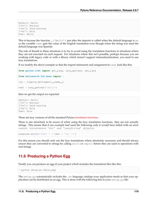 Pylons Reference Documentation, Release 0.9.7



Default: Hello
[’fr’]: Bonjour
[’en’]: Good morning
[’es’]: Hola
Text: Hello

This is because the function _(’Hello’) just after the imports is called when the default language is en
so the variable text gets the value of the English translation even though when the string was used the
default language was Spanish.
The rule of thumb in these situations is to try to avoid using the translation functions in situations where
they are not executed on each request. For situations where this isn’t possible, perhaps because you are
working with legacy code or with a library which doesn’t support internationalization, you need to use
lazy translations.
If we modify the above example so that the import statements and assignment to text look like this:

from pylons.i18n import get_lang, lazy_gettext, set_lang

from helloworld.lib.base import *

log = logging.getLogger(__name__)

text = lazy_gettext(’Hello’)

then we get the output we expected:

Default: Hello
[’fr’]: Bonjour
[’en’]: Good morning
[’es’]: Hola
Text: Hola

There are lazy versions of all the standard Pylons translation functions.
There is one drawback to be aware of when using the lazy translation functions: they are not actually
strings. This means that if our example had used the following code it would have failed with an error
cannot concatenate ’str’ and ’LazyString’ objects:

response.write(’Text: ’ + text + ’<br />’)

For this reason you should only use the lazy translations where absolutely necessary and should always
ensure they are converted to strings by calling str() or repr() before they are used in operations with
real strings.


11.9 Producing a Python Egg

Finally you can produce an egg of your project which includes the translation ﬁles like this:

$ python setup.py bdist_egg

The setup.py automatically includes the .mo language catalogs your application needs so that your ap-
plication can be distributed as an egg. This is done with the following line in your setup.py ﬁle:



11.9. Producing a Python Egg                                                                            119
 