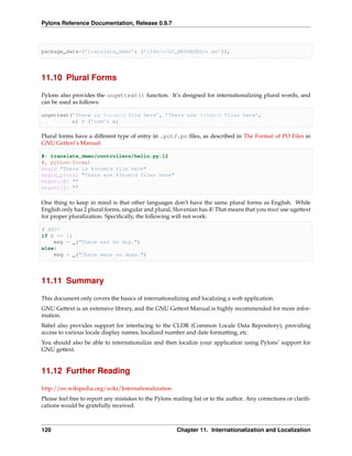Pylons Reference Documentation, Release 0.9.7



package_data={’translate_demo’: [’i18n/*/LC_MESSAGES/*.mo’]},




11.10 Plural Forms

Pylons also provides the ungettext() function. It’s designed for internationalizing plural words, and
can be used as follows:

ungettext(’There is %(num)d file here’, ’There are %(num)d files here’,
          n) % {’num’: n}

Plural forms have a different type of entry in .pot/.po ﬁles, as described in The Format of PO Files in
GNU Gettext’s Manual:

#: translate_demo/controllers/hello.py:12
#, python-format
msgid "There is %(num)d file here"
msgid_plural "There are %(num)d files here"
msgstr[0] ""
msgstr[1] ""

One thing to keep in mind is that other languages don’t have the same plural forms as English. While
English only has 2 plural forms, singular and plural, Slovenian has 4! That means that you must use ugettext
for proper pluralization. Speciﬁcally, the following will not work:

# BAD!
if n == 1:
    msg = _("There was no dog.")
else:
    msg = _("There were no dogs.")




11.11 Summary

This document only covers the basics of internationalizing and localizing a web application.
GNU Gettext is an extensive library, and the GNU Gettext Manual is highly recommended for more infor-
mation.
Babel also provides support for interfacing to the CLDR (Common Locale Data Repository), providing
access to various locale display names, localized number and date formatting, etc.
You should also be able to internationalize and then localize your application using Pylons’ support for
GNU gettext.


11.12 Further Reading

http://en.wikipedia.org/wiki/Internationalization
Please feel free to report any mistakes to the Pylons mailing list or to the author. Any corrections or clariﬁ-
cations would be gratefully received.



120                                                    Chapter 11. Internationalization and Localization
 
