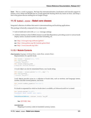Pylons Reference Documentation, Release 0.9.7


Note: This is a work in progress. We hope the internationalization, localization and Unicode support in
Pylons is now robust and ﬂexible but we would appreciate hearing about any issues we have. Just drop a
line to the pylons-discuss mailing list on Google Groups.


11.13 babel.core – Babel core classes

Integrated collection of utilities that assist in internationalizing and localizing applications.
This package is basically composed of two major parts:

   • tools to build and work with gettext message catalogs
   • a Python interface to the CLDR (Common Locale Data Repository), providing access to various locale
     display names, localized number and date formatting, etc.

      see http://www.gnu.org/software/gettext/
      see http://docs.python.org/lib/module-gettext.html
      see http://www.unicode.org/cldr/


11.13.1 Module Contents

class Locale(language, territory=None, script=None, variant=None)
      Representation of a speciﬁc locale.

      >>> locale = Locale(’en’, ’US’)
      >>> repr(locale)
      ’<Locale "en_US">’
      >>> locale.display_name
      u’English (United States)’

      A Locale object can also be instantiated from a raw locale string:

      >>> locale = Locale.parse(’en-US’, sep=’-’)
      >>> repr(locale)
      ’<Locale "en_US">’

      Locale objects provide access to a collection of locale data, such as territory and language names,
      number and date format patterns, and more:

      >>> locale.number_symbols[’decimal’]
      u’.’

      If a locale is requested for which no locale data is available, an UnknownLocaleError is raised:

      >>> Locale.parse(’en_DE’)
      Traceback (most recent call last):
          ...
      UnknownLocaleError: unknown locale ’en_DE’


           See IETF RFC 3066

      currencies
          Mapping of currency codes to translated currency names.


11.13. babel.core – Babel core classes                                                                   121
 
