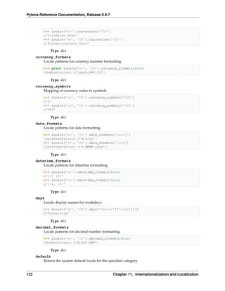 Pylons Reference Documentation, Release 0.9.7



          >>> Locale(’en’).currencies[’COP’]
          u’Colombian Peso’
          >>> Locale(’de’, ’DE’).currencies[’COP’]
          u’Kolumbianischer Peso’

               Type dict
      currency_formats
          Locale patterns for currency number formatting.
          >>> print Locale(’en’, ’US’).currency_formats[None]
          <NumberPattern u’xa4#,##0.00’>

               Type dict
      currency_symbols
          Mapping of currency codes to symbols.
          >>> Locale(’en’, ’US’).currency_symbols[’USD’]
          u’$’
          >>> Locale(’es’, ’CO’).currency_symbols[’USD’]
          u’US$’

               Type dict
      date_formats
          Locale patterns for date formatting.
          >>> Locale(’en’,     ’US’).date_formats[’short’]
          <DateTimePattern     u’M/d/yy’>
          >>> Locale(’fr’,     ’FR’).date_formats[’long’]
          <DateTimePattern     u’d MMMM yyyy’>

               Type dict
      datetime_formats
          Locale patterns for datetime formatting.
          >>> Locale(’en’).datetime_formats[None]
          u’{1} {0}’
          >>> Locale(’th’).datetime_formats[None]
          u’{1}, {0}’

               Type dict
      days
          Locale display names for weekdays.
          >>> Locale(’de’, ’DE’).days[’format’][’wide’][3]
          u’Donnerstag’

               Type dict
      decimal_formats
          Locale patterns for decimal number formatting.
          >>> Locale(’en’, ’US’).decimal_formats[None]
          <NumberPattern u’#,##0.###’>

               Type dict
      default
          Return the system default locale for the speciﬁed category.


122                                                  Chapter 11. Internationalization and Localization
 