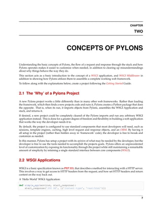 CHAPTER

                                                                                                      TWO



                                          CONCEPTS OF PYLONS

Understanding the basic concepts of Pylons, the ﬂow of a request and response through the stack and how
Pylons operates makes it easier to customize when needed, in addition to clearing up misunderstandings
about why things behave the way they do.
This section acts as a basic introduction to the concept of a WSGI application, and WSGI Middleware in
addition to showing how Pylons utilizes them to assemble a complete working web framework.
To follow along with the explanations below, create a project following the Getting Started Guide.


2.1 The ‘Why’ of a Pylons Project

A new Pylons project works a little differently than in many other web frameworks. Rather than loading
the framework, which then ﬁnds a new projects code and runs it, Pylons creates a Python package that does
the opposite. That is, when its run, it imports objects from Pylons, assembles the WSGI Application and
stack, and returns it.
If desired, a new project could be completely cleared of the Pylons imports and run any arbitrary WSGI
application instead. This is done for a greater degree of freedom and ﬂexibility in building a web application
that works the way the developer needs it to.
By default, the project is conﬁgured to use standard components that most developers will need, such as
sessions, template engines, caching, high level request and response objects, and an ORM. By having it
all setup in the project (rather than hidden away in ‘framework’ code), the developer is free to tweak and
customize as needed.
In this manner, Pylons has setup a project with its opinion of what may be needed by the developer, but the
developer is free to use the tools needed to accomplish the projects goals. Pylons offers an unprecedented
level of customization by exposing its functionality through the project while still maintaining a remarkable
amount of simplicity by retaining a single standard interface between core components (WSGI).


2.2 WSGI Applications

WSGI is a basic speciﬁcation known as PEP 333, that describes a method for interacting with a HTTP server.
This involves a way to get access to HTTP headers from the request, and how set HTTP headers and return
content on the way back out.
A ‘Hello World’ WSGI Application:

def simple_app(environ, start_response):
    start_response(’200 OK’, [(’Content-type’, ’text/html’)])



                                                                                                            7
 