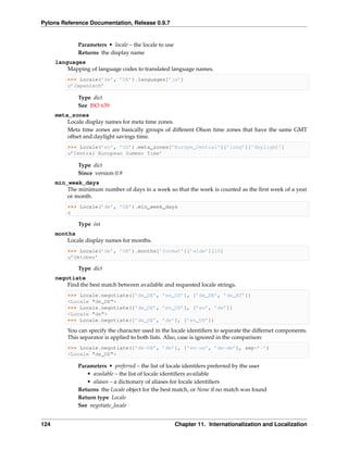 Pylons Reference Documentation, Release 0.9.7


               Parameters • locale – the locale to use
               Returns the display name
      languages
          Mapping of language codes to translated language names.
          >>> Locale(’de’, ’DE’).languages[’ja’]
          u’Japanisch’

               Type dict
               See ISO 639
      meta_zones
          Locale display names for meta time zones.
          Meta time zones are basically groups of different Olson time zones that have the same GMT
          offset and daylight savings time.
          >>> Locale(’en’, ’US’).meta_zones[’Europe_Central’][’long’][’daylight’]
          u’Central European Summer Time’

               Type dict
               Since version 0.9
      min_week_days
          The minimum number of days in a week so that the week is counted as the ﬁrst week of a year
          or month.
          >>> Locale(’de’, ’DE’).min_week_days
          4

               Type int
      months
          Locale display names for months.
          >>> Locale(’de’, ’DE’).months[’format’][’wide’][10]
          u’Oktober’

               Type dict
      negotiate
          Find the best match between available and requested locale strings.
          >>> Locale.negotiate([’de_DE’, ’en_US’], [’de_DE’, ’de_AT’])
          <Locale "de_DE">
          >>> Locale.negotiate([’de_DE’, ’en_US’], [’en’, ’de’])
          <Locale "de">
          >>> Locale.negotiate([’de_DE’, ’de’], [’en_US’])

          You can specify the character used in the locale identiﬁers to separate the differnet components.
          This separator is applied to both lists. Also, case is ignored in the comparison:
          >>> Locale.negotiate([’de-DE’, ’de’], [’en-us’, ’de-de’], sep=’-’)
          <Locale "de_DE">

               Parameters • preferred – the list of locale identifers preferred by the user
                  • available – the list of locale identiﬁers available
                  • aliases – a dictionary of aliases for locale identiﬁers
               Returns the Locale object for the best match, or None if no match was found
               Return type Locale
               See negotiate_locale


124                                                      Chapter 11. Internationalization and Localization
 