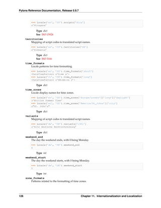 Pylons Reference Documentation, Release 0.9.7



           >>> Locale(’en’, ’US’).scripts[’Hira’]
           u’Hiragana’

               Type dict
               See ISO 15924
      territories
          Mapping of script codes to translated script names.
           >>> Locale(’es’, ’CO’).territories[’DE’]
           u’Alemania’

               Type dict
               See ISO 3166
      time_formats
          Locale patterns for time formatting.
           >>> Locale(’en’,    ’US’).time_formats[’short’]
           <DateTimePattern    u’h:mm a’>
           >>> Locale(’fr’,    ’FR’).time_formats[’long’]
           <DateTimePattern    u’HH:mm:ss z’>

               Type dict
      time_zones
          Locale display names for time zones.
           >>> Locale(’en’, ’US’).time_zones[’Europe/London’][’long’][’daylight’]
           u’British Summer Time’
           >>> Locale(’en’, ’US’).time_zones[’America/St_Johns’][’city’]
           u"St. John’s"

               Type dict
      variants
          Mapping of script codes to translated script names.
           >>> Locale(’de’, ’DE’).variants[’1901’]
           u’Alte deutsche Rechtschreibung’

               Type dict
      weekend_end
          The day the weekend ends, with 0 being Monday.
           >>> Locale(’de’, ’DE’).weekend_end
           6

               Type int
      weekend_start
          The day the weekend starts, with 0 being Monday.
           >>> Locale(’de’, ’DE’).weekend_start
           5

               Type int
      zone_formats
          Patterns related to the formatting of time zones.




126                                                   Chapter 11. Internationalization and Localization
 