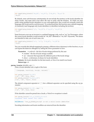 Pylons Reference Documentation, Release 0.9.7



      >>> negotiate_locale([’de_DE’, ’en_US’], [’de_de’, ’de_at’])
      ’de_DE’

      By default, some web browsers unfortunately do not include the territory in the locale identiﬁer for
      many locales, and some don’t even allow the user to easily add the territory. So while you may
      prefer using qualiﬁed locale identiﬁers in your web-application, they would not normally match the
      language-only locale sent by such browsers. To workaround that, this function uses a default mapping
      of commonly used langauge-only locale identiﬁers to identiﬁers including the territory:

      >>> negotiate_locale([’ja’, ’en_US’], [’ja_JP’, ’en_US’])
      ’ja_JP’

      Some browsers even use an incorrect or outdated language code, such as “no” for Norwegian, where
      the correct locale identiﬁer would actually be “nb_NO” (Bokmål) or “nn_NO” (Nynorsk). The aliases
      are intended to take care of such cases, too:

      >>> negotiate_locale([’no’, ’sv’], [’nb_NO’, ’sv_SE’])
      ’nb_NO’

      You can override this default mapping by passing a different aliases dictionary to this function, or you
      can bypass the behavior althogher by setting the aliases parameter to None.
           Parameters • preferred – the list of locale strings preferred by the user
                • available – the list of locale strings available
                • sep – character that separates the different parts of the locale strings
                • aliases – a dictionary of aliases for locale identiﬁers
           Returns the locale identiﬁer for the best match, or None if no match was found
           Return type str

parse_locale(identiﬁer, sep=’_’)
    Parse a locale identiﬁer into a tuple of the form:

      ‘‘(language, territory, script, variant)‘‘


      >>> parse_locale(’zh_CN’)
      (’zh’, ’CN’, None, None)
      >>> parse_locale(’zh_Hans_CN’)
      (’zh’, ’CN’, ’Hans’, None)

      The default component separator is “_”, but a different separator can be speciﬁed using the sep pa-
      rameter:

      >>> parse_locale(’zh-CN’, sep=’-’)
      (’zh’, ’CN’, None, None)

      If the identiﬁer cannot be parsed into a locale, a ValueError exception is raised:

      >>> parse_locale(’not_a_LOCALE_String’)
      Traceback (most recent call last):
        ...
      ValueError: ’not_a_LOCALE_String’ is not a valid locale identifier

      Encoding information and locale modiﬁers are removed from the identiﬁer:




128                                                      Chapter 11. Internationalization and Localization
 