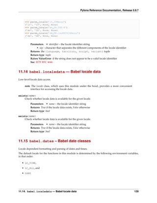 Pylons Reference Documentation, Release 0.9.7



     >>> parse_locale(’it_IT@euro’)
     (’it’, ’IT’, None, None)
     >>> parse_locale(’en_US.UTF-8’)
     (’en’, ’US’, None, None)
     >>> parse_locale(’de_DE.iso885915@euro’)
     (’de’, ’DE’, None, None)


          Parameters • identiﬁer – the locale identiﬁer string
               • sep – character that separates the different components of the locale identiﬁer
          Returns the (language, territory, script, variant) tuple
          Return type tuple
          Raises ValueError if the string does not appear to be a valid locale identiﬁer
          See IETF RFC 4646


11.14 babel.localedata — Babel locale data

Low-level locale data access.

     note The Locale class, which uses this module under the hood, provides a more convenient
         interface for accessing the locale data.

exists(name)
    Check whether locale data is available for the given locale.
          Parameters • name – the locale identiﬁer string
          Returns True if the locale data exists, False otherwise
          Return type bool

exists(name)
    Check whether locale data is available for the given locale.
          Parameters • name – the locale identiﬁer string
          Returns True if the locale data exists, False otherwise
          Return type bool


11.15 babel.dates – Babel date classes

Locale dependent formatting and parsing of dates and times.
The default locale for the functions in this module is determined by the following environment variables,
in that order:

   • LC_TIME,
   • LC_ALL, and
   • LANG




11.14. babel.localedata — Babel locale data                                                          129
 