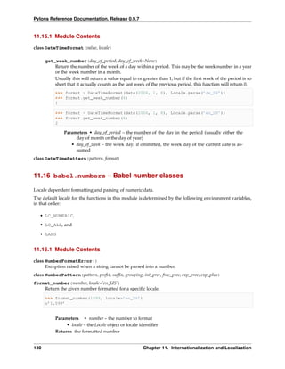 Pylons Reference Documentation, Release 0.9.7


11.15.1 Module Contents

class DateTimeFormat(value, locale)

      get_week_number(day_of_period, day_of_week=None)
          Return the number of the week of a day within a period. This may be the week number in a year
          or the week number in a month.
          Usually this will return a value equal to or greater than 1, but if the ﬁrst week of the period is so
          short that it actually counts as the last week of the previous period, this function will return 0.
           >>> format = DateTimeFormat(date(2006, 1, 8), Locale.parse(’de_DE’))
           >>> format.get_week_number(6)
           1

           >>> format = DateTimeFormat(date(2006, 1, 8), Locale.parse(’en_US’))
           >>> format.get_week_number(6)
           2

               Parameters • day_of_period – the number of the day in the period (usually either the
                    day of month or the day of year)
                  • day_of_week – the week day; if ommitted, the week day of the current date is as-
                    sumed
class DateTimePattern(pattern, format)


11.16 babel.numbers – Babel number classes

Locale dependent formatting and parsing of numeric data.
The default locale for the functions in this module is determined by the following environment variables,
in that order:

   • LC_NUMERIC,
   • LC_ALL, and

   • LANG


11.16.1 Module Contents

class NumberFormatError()
      Exception raised when a string cannot be parsed into a number.
class NumberPattern(pattern, preﬁx, sufﬁx, grouping, int_prec, frac_prec, exp_prec, exp_plus)
format_number(number, locale=’en_US’)
    Return the given number formatted for a speciﬁc locale.

      >>> format_number(1099, locale=’en_US’)
      u’1,099’


           Parameters • number – the number to format
                • locale – the Locale object or locale identiﬁer
           Returns the formatted number


130                                                     Chapter 11. Internationalization and Localization
 
