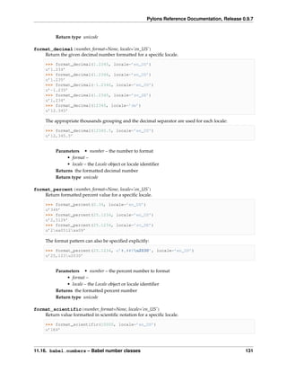 Pylons Reference Documentation, Release 0.9.7


          Return type unicode

format_decimal(number, format=None, locale=’en_US’)
    Return the given decimal number formatted for a speciﬁc locale.

     >>> format_decimal(1.2345, locale=’en_US’)
     u’1.234’
     >>> format_decimal(1.2346, locale=’en_US’)
     u’1.235’
     >>> format_decimal(-1.2346, locale=’en_US’)
     u’-1.235’
     >>> format_decimal(1.2345, locale=’sv_SE’)
     u’1,234’
     >>> format_decimal(12345, locale=’de’)
     u’12.345’

     The appropriate thousands grouping and the decimal separator are used for each locale:

     >>> format_decimal(12345.5, locale=’en_US’)
     u’12,345.5’


          Parameters • number – the number to format
               • format –
               • locale – the Locale object or locale identiﬁer
          Returns the formatted decimal number
          Return type unicode

format_percent(number, format=None, locale=’en_US’)
    Return formatted percent value for a speciﬁc locale.

     >>> format_percent(0.34, locale=’en_US’)
     u’34%’
     >>> format_percent(25.1234, locale=’en_US’)
     u’2,512%’
     >>> format_percent(25.1234, locale=’sv_SE’)
     u’2xa0512xa0%’

     The format pattern can also be speciﬁed explicitly:

     >>> format_percent(25.1234, u’#,##0u2030’, locale=’en_US’)
     u’25,123u2030’


          Parameters • number – the percent number to format
               • format –
               • locale – the Locale object or locale identiﬁer
          Returns the formatted percent number
          Return type unicode

format_scientific(number, format=None, locale=’en_US’)
    Return value formatted in scientiﬁc notation for a speciﬁc locale.

     >>> format_scientific(10000, locale=’en_US’)
     u’1E4’




11.16. babel.numbers – Babel number classes                                                      131
 