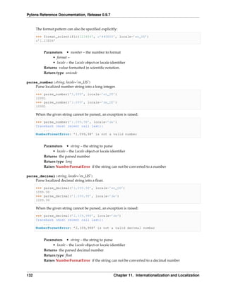 Pylons Reference Documentation, Release 0.9.7


      The format pattern can also be speciﬁed explicitly:

      >>> format_scientific(1234567, u’##0E00’, locale=’en_US’)
      u’1.23E06’


           Parameters • number – the number to format
                • format –
                • locale – the Locale object or locale identiﬁer
           Returns value formatted in scientiﬁc notation.
           Return type unicode

parse_number(string, locale=’en_US’)
    Parse localized number string into a long integer.

      >>> parse_number(’1,099’, locale=’en_US’)
      1099L
      >>> parse_number(’1.099’, locale=’de_DE’)
      1099L

      When the given string cannot be parsed, an exception is raised:

      >>> parse_number(’1.099,98’, locale=’de’)
      Traceback (most recent call last):
          ...
      NumberFormatError: ’1.099,98’ is not a valid number


           Parameters • string – the string to parse
                • locale – the Locale object or locale identiﬁer
           Returns the parsed number
           Return type long
           Raises NumberFormatError if the string can not be converted to a number

parse_decimal(string, locale=’en_US’)
    Parse localized decimal string into a ﬂoat.

      >>> parse_decimal(’1,099.98’, locale=’en_US’)
      1099.98
      >>> parse_decimal(’1.099,98’, locale=’de’)
      1099.98

      When the given string cannot be parsed, an exception is raised:

      >>> parse_decimal(’2,109,998’, locale=’de’)
      Traceback (most recent call last):
          ...
      NumberFormatError: ’2,109,998’ is not a valid decimal number


           Parameters • string – the string to parse
                • locale – the Locale object or locale identiﬁer
           Returns the parsed decimal number
           Return type ﬂoat
           Raises NumberFormatError if the string can not be converted to a decimal number



132                                                     Chapter 11. Internationalization and Localization
 