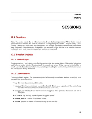 CHAPTER

                                                                                                TWELVE



                                                                                SESSIONS

12.1 Sessions

Note: The session code is due an extensive rewrite. It uses the Caching container API in Beaker which is
optimized for use patterns that are more common in caching (infrequent updates / frequent reads). Unlike
caching, a session is a single load, then a single save and multiple simultaneous writes to the same session
occur only rarely. In consequence, the excessive but necessary locking that the cache interface currently
performs is just a waste of performance where sessions are concerned.


12.2 Session Objects

12.2.1 SessionObject

This session proxy / lazy creator object handles access to the real session object. If the session hasn’t been
used before a session object will automatically be created and set up. Using a proxy in this fashion to
handle access to the real session object avoids creating and loading the session from persistent store unless
it is actually used during the request.


12.2.2 CookieSession

Pure cookie-based session. The options recognized when using cookie-based sessions are slightly more
restricted than general sessions.

   • key The name the cookie should be set to.
   • timeout How long session data is considered valid. This is used regardless of the cookie being
         present or not to determine whether session data is still valid.
   • encrypt_key The key to use for the session encryption, if not provided the session will not be
         encrypted.
   • validate_key The key used to sign the encrypted session
   • cookie_domain Domain to use for the cookie.
   • secure Whether or not the cookie should only be sent over SSL.




                                                                                                          133
 