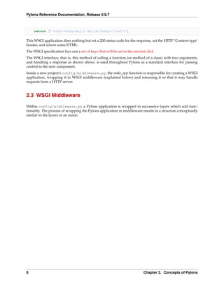 Pylons Reference Documentation, Release 0.9.7



     return [’<html><body>Hello World</body></html>’]

This WSGI application does nothing but set a 200 status code for the response, set the HTTP ‘Content-type’
header, and return some HTML.
The WSGI speciﬁcation lays out a set of keys that will be set in the environ dict.
The WSGI interface, that is, this method of calling a function (or method of a class) with two arguments,
and handling a response as shown above, is used throughout Pylons as a standard interface for passing
control to the next component.
Inside a new project’s config/middleware.py, the make_app function is responsible for creating a WSGI
application, wrapping it in WSGI middleware (explained below) and returning it so that it may handle
requests from a HTTP server.


2.3 WSGI Middleware

Within config/middleware.py a Pylons application is wrapped in successive layers which add func-
tionality. The process of wrapping the Pylons application in middleware results in a structure conceptually
similar to the layers in an onion.




8                                                                          Chapter 2. Concepts of Pylons
 