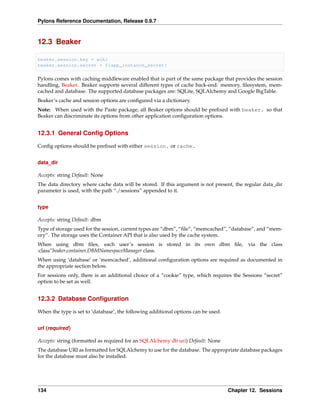 Pylons Reference Documentation, Release 0.9.7



12.3 Beaker

beaker.session.key = wiki
beaker.session.secret = ${app_instance_secret}

Pylons comes with caching middleware enabled that is part of the same package that provides the session
handling, Beaker. Beaker supports several different types of cache back-end: memory, ﬁlesystem, mem-
cached and database. The supported database packages are: SQLite, SQLAlchemy and Google BigTable.
Beaker’s cache and session options are conﬁgured via a dictionary.
Note: When used with the Paste package, all Beaker options should be preﬁxed with beaker. so that
Beaker can discriminate its options from other application conﬁguration options.


12.3.1 General Conﬁg Options

Conﬁg options should be preﬁxed with either session. or cache.


data_dir

Accepts: string Default: None
The data directory where cache data will be stored. If this argument is not present, the regular data_dir
parameter is used, with the path “./sessions” appended to it.


type

Accepts: string Default: dbm
Type of storage used for the session, current types are “dbm”, “ﬁle”, “memcached”, “database”, and “mem-
ory”. The storage uses the Container API that is also used by the cache system.
When using dbm ﬁles, each user’s session is stored in its own dbm ﬁle,                     via the class
:class”beaker.container.DBMNamespaceManager class.
When using ‘database’ or ‘memcached’, additional conﬁguration options are required as documented in
the appropriate section below.
For sessions only, there is an additional choice of a “cookie” type, which requires the Sessions “secret”
option to be set as well.


12.3.2 Database Conﬁguration

When the type is set to ‘database’, the following additional options can be used.


url (required)

Accepts: string (formatted as required for an SQLAlchemy db uri) Default: None
The database URI as formatted for SQLAlchemy to use for the database. The appropriate database packages
for the database must also be installed.




134                                                                                 Chapter 12. Sessions
 