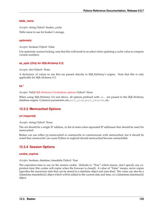 Pylons Reference Documentation, Release 0.9.7


table_name

Accepts: string Default: beaker_cache
Table name to use for beaker’s storage.


optimistic

Accepts: boolean Default: False
Use optimistic session locking, note that this will result in an select when updating a cache value to compare
version numbers.


sa_opts (Only for SQLAlchemy 0.3)

Accepts: dict Default: None
A dictionary of values to use that are passed directly to SQLAlchemy’s engine. Note that this is only
applicable for SQLAlchemy 0.3.


sa.*

Accepts: Valid SQLAlchemy 0.4 database options Default: None
When using SQLAlchemy 0.4 and above, all options preﬁxed with sa. are passed to the SQLAlchemy
database engine. Common parameters are pool_size, pool_recycle, etc.


12.3.3 Memcached Options

url (required)

Accepts: string Default: None
The url should be a single IP address, or list of semi-colon separated IP addresses that should be used for
memcached.
Beaker can use either py-memcached or cmemcache to communicate with memcached, but it should be
noted that cmemcache can cause Python to segfault should memcached become unreachable.


12.3.4 Session Options

cookie_expires

Accepts: boolean, datetime, timedelta Default: True
The expiration time to use on the session cookie. Defaults to “True” which means, don’t specify any ex-
piration time (the cookie will expire when the browser is closed). A value of “False” means, never expire
(speciﬁes the maximum date that can be stored in a datetime object and uses that). The value can also be a
{{datetime.timedelta()}} object which will be added to the current date and time, or a {{datetime.datetime()}}
object.




12.3. Beaker                                                                                              135
 