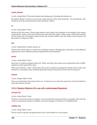 Pylons Reference Documentation, Release 0.9.7


cookie_domain

Accepts: string Default: The entire domain name being used, including sub-domain, etc.
By default, Beaker’s sessions are set to the cookie domain of the entire hostname. For sub-domains, this
should be set to the top domain the cookie should be valid for.


id

Accepts: string Default: None
Session id for this session. When using sessions with cookies, this parameter is not needed as the session
automatically creates, writes and retrieves the value from the request. When using a URL-based method
for the session, the id should be retreived from the id data member when the session is ﬁrst created, and
then used in writing new URLs.


key

Accepts: string Default: beaker_session_id
The key that will be used as a cookie key to identify sessions. Changing this could allow several different
applications to have different sessions underneath the same hostname.


secret

Accepts: string Default: None
Secret key to enable encrypted session ids. When non-None, the session ids are generated with an MD5-
signature created against this value.
When used with the “cookie” Session type, the secret is used for encrypting the contents of the cookie, and
should be a reasonably secure randomly generated string of characters no more than 54 characters.


timeout

Accepts: integer Default: None
Time in seconds before the session times out. A timeout occurs when the session has not been loaded for
more than timeout seconds.


12.3.5 Session Options (For use with cookie-based Sessions)

encrypt_key

Accepts: string Default: None
The key to use for the session encryption, if not provided the session will not be encrypted. This will only
work if a strong hash scheme is available, such as pycryptopp’s or Python 2.5’s hashlib.sha256.


validate_key

Accepts: string Default: None
The key used to sign the encrypted session, this is used instead of a secret option.


136                                                                                    Chapter 12. Sessions
 