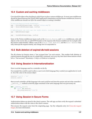 Pylons Reference Documentation, Release 0.9.7



12.4 Custom and caching middleware

Care should be taken when deciding in which layer to place custom middleware. In most cases middleware
should be placed between the Pylons WSGI application instantiation and the Routes middleware; however,
if the middleware should run before the session object or routing is handled:

# Routing/Session/Cache Middleware
app = RoutesMiddleware(app, config[’routes.map’])
app = SessionMiddleware(app, config)

# MyMiddleware can only see the cache object, nothing *above* here
app = MyMiddleware(app)

app = CacheMiddleware(app, config)

Some of the Pylons middleware layers such as the Session, Routes, and Cache middleware, only add
objects to the environ dict, or add HTTP headers to the response (the Session middleware for example adds
the session cookie header). Others, such as the Status Code Redirect, and the Error Handler may
fully intercept the request entirely, and change how its responded to.


12.5 Bulk deletion of expired db-held sessions

The db schema for Session stores a “last accessed time” for each session. This enables bulk deletion of
expired sessions through the use of a simple SQL command, run every day, that clears those sessions which
have a “last accessed” timestamp > 2 days, or whatever is required.


12.6 Using Session in Internationalization

How to set the language used in a controller on the ﬂy.
For example this could be used to allow a user to set which language they wanted your application to work
in. Save the value to the session object:

session[’lang’] = ’en’
session.save()

then on each controller call the language to be used could be read from the session and set in the controller’s
__before__() method so that the pages remained in the same language that was previously set:

def __before__(self):
    if ’lang’ in session:
        set_lang(session[’lang’])




12.7 Using Session in Secure Forms

Authorization tokens are stored in the client’s session. The web app can then verify the request’s submitted
authorization token with the value in the client’s session.
This ensures the request came from the originating page. See the wikipedia entry for Cross-site request
forgery for more information.


12.4. Custom and caching middleware                                                                        137
 