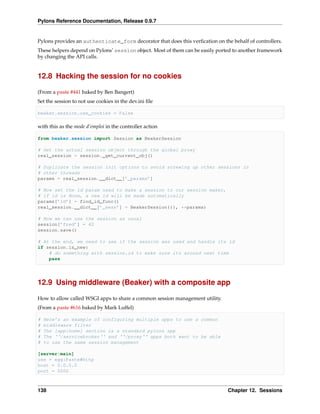 Pylons Reference Documentation, Release 0.9.7


Pylons provides an authenticate_form decorator that does this verﬁcation on the behalf of controllers.
These helpers depend on Pylons’ session object. Most of them can be easily ported to another framework
by changing the API calls.


12.8 Hacking the session for no cookies

(From a paste #441 baked by Ben Bangert)
Set the session to not use cookies in the dev.ini ﬁle

beaker.session.use_cookies = False

with this as the mode d’emploi in the controller action

from beaker.session import Session as BeakerSession

# Get the actual session object through the global proxy
real_session = session._get_current_obj()

# Duplicate the session init options to avoid screwing up other sessions in
# other threads
params = real_session.__dict__[’_params’]

# Now set the id param used to make a session to our session maker,
# if id is None, a new id will be made automatically
params[’id’] = find_id_func()
real_session.__dict__[’_sess’] = BeakerSession({}, **params)

# Now we can use the session as usual
session[’fred’] = 42
session.save()

# At the end, we need to see if the session was used and handle its id
if session.is_new:
    # do something with session.id to make sure its around next time
    pass




12.9 Using middleware (Beaker) with a composite app

How to allow called WSGI apps to share a common session management utility.
(From a paste #616 baked by Mark Luffel)

#   Here’s an example of configuring multiple apps to use a common
#   middleware filter
#   The [app:home] section is a standard pylons app
#   The ‘‘/servicebroker‘‘ and ‘‘/proxy‘‘ apps both want to be able
#   to use the same session management

[server:main]
use = egg:Paste#http
host = 0.0.0.0
port = 5000



138                                                                            Chapter 12. Sessions
 