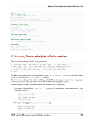 Pylons Reference Documentation, Release 0.9.7



[filter-app:main]
use = egg:Beaker#beaker_session
next = sessioned
beaker.session.key = my_project_key
beaker.session.secret = i_wear_two_layers_of_socks

[composite:sessioned]
use = egg:Paste#urlmap
/ = home
/servicebroker = servicebroker
/proxy = cross_domain_proxy

[app:servicebroker]
use = egg:Appcelerator#service_broker

[app:cross_domain_proxy]
use = egg:Appcelerator#cross_domain_proxy

[app:home]
use = egg:my_project
full_stack = true
cache_dir = %(here)s/data




12.10 storing SA mapped objects in Beaker sessions

Taken from pylons-discuss Google group discussion:

>   I wouldn’t expect a SA object to be serializable. It just doesn’t
>   make sense to me. I don’t even want to think about complications with
>   the database and ACID, nor do I want to consider the scalability
>   concerns (the SA object should be tied to a particular SA session,
>   right?).

SA objects are serializable (as long as you aren’t using assign_mapper(), which can complicate things
unless you deﬁne a custom __getstate__() method).
The error above is because the entity is not being detached from its original session. If you are going to
serialize, you have to manually shuttle the object to and from the appropriate sessions.
Three ways to get an object out of serialization and back into an SA Session are:

    1. A mapped class that has a __getstate__() which only copies desired properties and won’t copy
       SA session pointers:

           beaker.put(key, obj)
           ...
           obj = beaker.get(key)
           Session.add(obj)

    2. A regular old mapped class. Add an expunge() step.

           Session.expunge(obj)
           beaker.put(key, obj)
           ...


12.10. storing SA mapped objects in Beaker sessions                                                   139
 