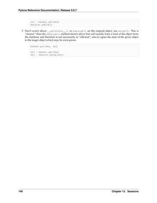 Pylons Reference Documentation, Release 0.9.7



          obj = beaker.get(key)
          Session.add(obj)

  3. Don’t worry about __getstate__() or expunge() on the original object, use merge(). This is
     “cleaner” than the expunge() method shown above but will usually force a load of the object from
     the database and therefore is not necessarily as “efﬁcient”, also it copies the state of the given object
     to the target object which may be error-prone.

          beaker.put(key, obj)
          ...
          obj = beaker.get(key)
          obj = Session.merge(obj)




140                                                                                  Chapter 12. Sessions
 